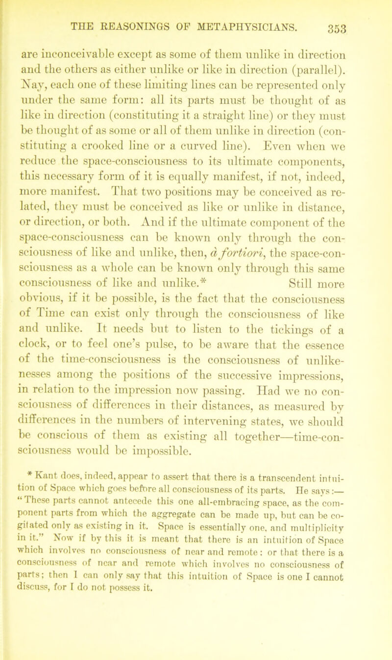are inconceivable except as some of them unlike in direction and the others as either unlike or like in direction (parallel). Nay, each one of these limiting lines can be represented only under the same form: all its parts must be thought of as like in direction (constituting it a straight line) or they must be thought of as some or all of them unlike in direction (con- stituting a crooked line or a curved line). Even when we reduce the space-consciousness to its ultimate components, this necessary form of it is equally manifest, if not, indeed, more manifest. That two positions may be conceived as re- lated, they must be conceived as like or unlike in distance, or direction, or both. And if the ultimate component of the space-consciousness can be known only through the con- sciousness of like and unlike, then, d fortiori, the space-con- sciousness as a whole can be known only through this same consciousness of like and unlike.* Still more obvious, if it be possible, is the fact that the consciousness of Time can exist only through the consciousness of like and unlike. It needs but to listen to the tickings of a clock, or to feel one’s pulse, to be aware that the essence of the time-consciousness is the consciousness of unlike- nesses among the positions of the successive impressions, in relation to the impression now passing. Had we no con- sciousness of differences in their distances, as measured by differences in the numbers of intervening states, we should be conscious of them as existing all together—time-con- sciousness would be impossible. * Kant does, indeed, appear to assert that there is a transcendent intui- tion of Space which goes before all consciousness of its parts. He says “These parts cannot anteeede this one all-embracing space, as the com- ponent parts from which the aggregate can be made up, but can be co- gitated only as existing in it. Space is essentially one. and multiplicity in it.” Now if by this it is meant that there is an intuition of Space which involves no consciousness of near and remote: or that there is a consciousness of near and remote which involves no consciousness of parts; then I can only say that this intuition of Space is one I cannot discuss, for I do not possess it.