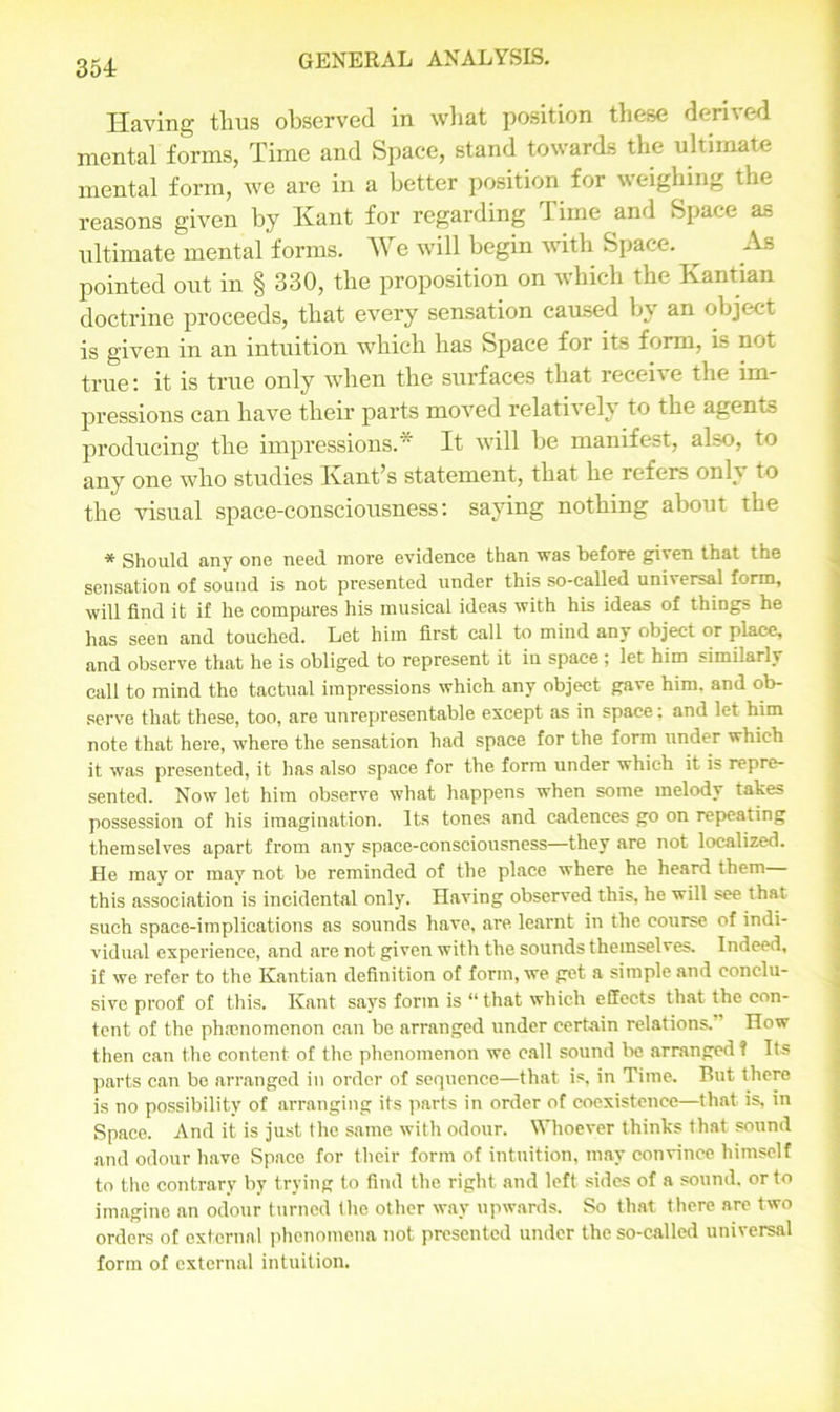 Having tlius observed in what position these derived mental forms, Time and Space, stand towards the ultimate mental form, we are in a better position for weighing the reasons given by Kant for regarding Time and Space as ultimate mental forms. We will begin with Space. ^ As pointed out in § 330, the proposition on which the Kantian doctrine proceeds, that every sensation caused b\ an object is given in an intuition which has Space for its form, is not true: it is true only when the surfaces that receive the im- pressions can have their parts moved relatively to the agents producing the impressions* It will be manifest, also, to any one who studies Kant’s statement, that he refers only to the visual space-consciousness: saying nothing about the * Should any one need more evidence than was before given that the sensation of sound is not presented under this so-called uni\ersal form, will find it if he compares his musical ideas with his ideas of things he has seen and touched. Let him first call to mind any object or place, and observe that he is obliged to represent it in space ; let him similarly call to mind the tactual impressions which any object gave him. and ob- serve that these, too, are unrepresentable except as in space: and let him note that here, where the sensation had space for the form under which it was presented, it has also space for the form under which it is repre- sented. Now let him observe what happens when some melody takes possession of his imagination. Its tones and cadences go on repeating themselves apart from any space-consciousness—they are not localized. He may or may not be reminded of the place where he heard them this association is incidental only. Having observed this, he will see that such space-implications as sounds have, are learnt in the course of indi- vidual experience, and are not given with the sounds themselves. Indeed, if we refer to the Kantian definition of form, we get a simple and conclu- sive proof of this. Kant says form is “ that which effects that the con- tent of the phenomenon can be arranged under certain relations. How then can the content of the phenomenon we call sound be arranged f Its parts can be arranged in order of sequence—that is, in Time. But there is no possibility of arranging its parts in order of coexistence—that is, in Space. And it is just the same with odour. Whoever thinks that sound and odour have Space for their form of intuition, may convince himself to the contrary by trying to find the right and left sides of a sound, or to imagine an odour turned the other way upwards. So that there are two orders of external phenomena not presented under the so-called universal form of external intuition.