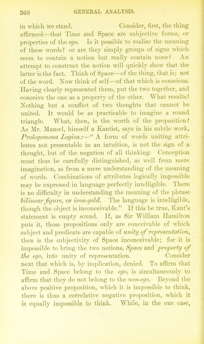 3G0 in which we stand. Consider, first, the thing affirmed—that Time and Space are subjective forms, or properties of the ego. Is it possible to realize the meaning of these words? or are they simply groups of signs which seem to contain a notion but really contain none? An attempt to construct the notion will quickly show that the latter is the fact. Think of Space—of the thing, that is; not of the word. How think of self—of that which is conscious. Having clearly represented them, put the two together, and conceive the one as a property of the other. AVhat results? Nothing but a conflict of two thoughts that cannot be united. It would be as practicable to imagine a round triangle. AVhat, then, is the worth of the proposition? As Mr. Mansel, himself a Kantist, says in his subtle work, Prolegomena Logica:—“ A form of words uniting attri- butes not presentable in an intuition, is not the sign of a thought, but of the negation of all thinking. Conception must thus be carefully distinguished, as well from mere imagination, as from a mere understanding of the meaning of words. Combinations of attributes logically impossible may be expressed in language perfectly intelligible. There is no difficulty in understanding the meaning of the phrase bilinear figure, or iron-gold. The language is intelligible, though the object is inconceivable.” If this be true, Ivant’s statement is empty sound. If, as Sir AVilliam Hamilton puts it, those propositions only are conceivable of which subject and predicate are capable of unity of representation,, then is the subjectivity of Space inconceivable; for it is impossible to bring the two notions, Space and property of the ego, into unity of representation. Consider next that which is, by implication, denied. To affirm that Time and Space belong to the ego, is simultaneously to affirm that they do not belong to the non-ego. Beyond the above positive proposition, which it is impossible to think, there is thus a correlative negative proposition, which it is equally impossible to think. AVhile, in the one case,