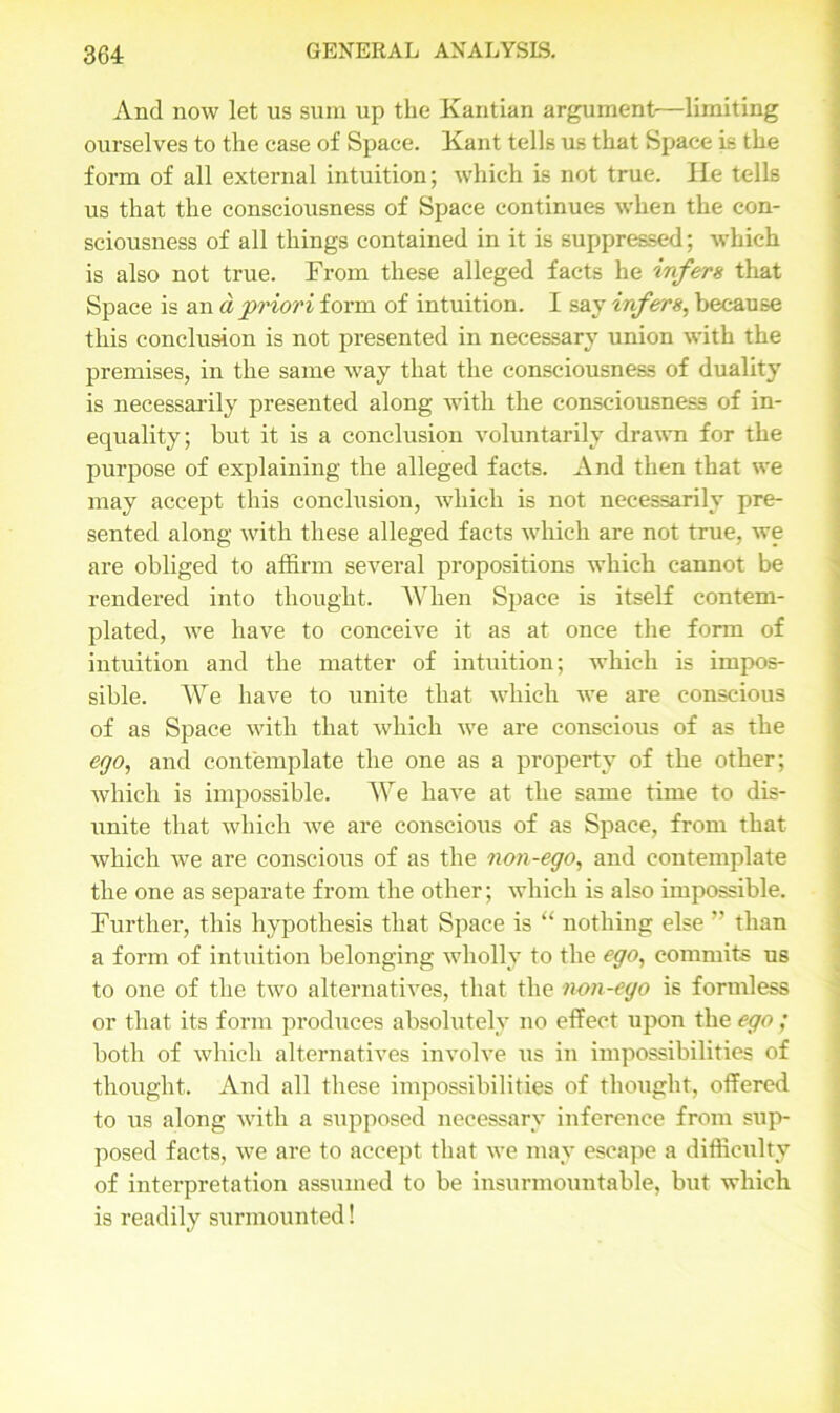 And now let us sum up the Kantian argument—limiting ourselves to the case of Space. Kant tells us that Space is the form of all external intuition; which is not true. He tells us that the consciousness of Space continues when the con- sciousness of all things contained in it is suppressed; which is also not true. From these alleged facts he infers that Space is and priori form of intuition. I say infers, because this conclusion is not presented in necessary union with the premises, in the same way that the consciousness of duality is necessarily presented along with the consciousness of in- equality; but it is a conclusion voluntarily drawn for the purpose of explaining the alleged facts. And then that we may accept this conclusion, which is not necessarily pre- sented along with these alleged facts which are not true, we are obliged to affirm several propositions which cannot be rendered into thought. When Space is itself contem- plated, we have to conceive it as at once the form of intuition and the matter of intuition; which is impos- sible. We have to unite that which we are conscious of as Space with that which we are conscious of as the ego, and contemplate the one as a property of the other; which is impossible. We have at the same time to dis- unite that which we are conscious of as Space, from that which we are conscious of as the non-ego, and contemplate the one as separate from the other; which is also impossible. Further, this hypothesis that Space is “ nothing else ” than a form of intuition belonging wholly to the ego, commits us to one of the two alternatives, that the non-ego is formless or that its form produces absolutely no effect upon the ego ; both of which alternatives involve us in impossibilities of thought. And all these impossibilities of thought, offered to us along with a supposed necessary inference from sup- posed facts, we are to accept that we may escape a difficulty of interpretation assumed to be insurmountable, but which is readily surmounted!