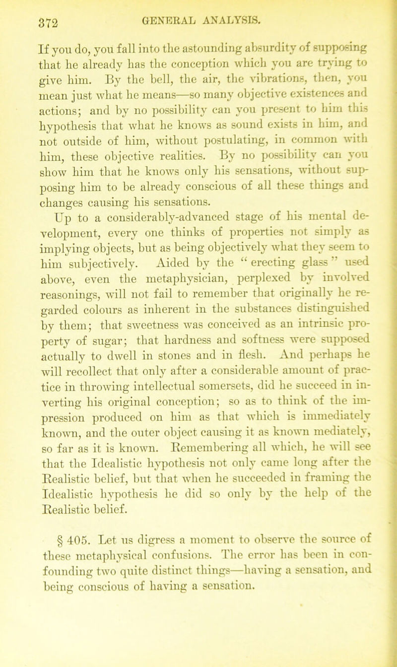 If you do, you fall into the astounding absurdity of supposing that he already has the conception which you are trying to give him. By the bell, the air, the vibrations, then, you mean just what he means—so many objective existences and actions; and by no possibility can you present to him this hypothesis that what he knows as sound exists in him, and not outside of him, without postulating, in common with him, these objective realities. By no possibility can you show him that he knows only his sensations, without sup- posing him to be already conscious of all these things and changes causing his sensations. Up to a considerably-advanced stage of his mental de- velopment, every one thinks of properties not simply as implying objects, but as being objectively what they seem to him subjectively. Aided by the “ erecting glass ” used above, even the metaphysician, perplexed by involved reasonings, will not fail to remember that originally he re- garded colours as inherent in the substances distinguished by them; that sweetness was conceived as an intrinsic pro- perty of sugar; that hardness and softness were supposed actually to dwell in stones and in flesh. And perhaps he will recollect that only after a considerable amount of prac- tice in throwing intellectual somersets, did he succeed in in- verting his original conception; so as to think of the im- pression produced on him as that which is immediately known, and the outer object causing it as known mediately, so far as it is known. Remembering all which, he will see that the Idealistic hypothesis not only came long after the Realistic belief, but that when he succeeded in framing the Idealistic hypothesis he did so only by the help of the Realistic belief. § 405. Let us digress a moment to observe the source of these metaphysical confusions. The error has been in con- founding two quite distinct things—having a sensation, and being conscious of having a sensation.