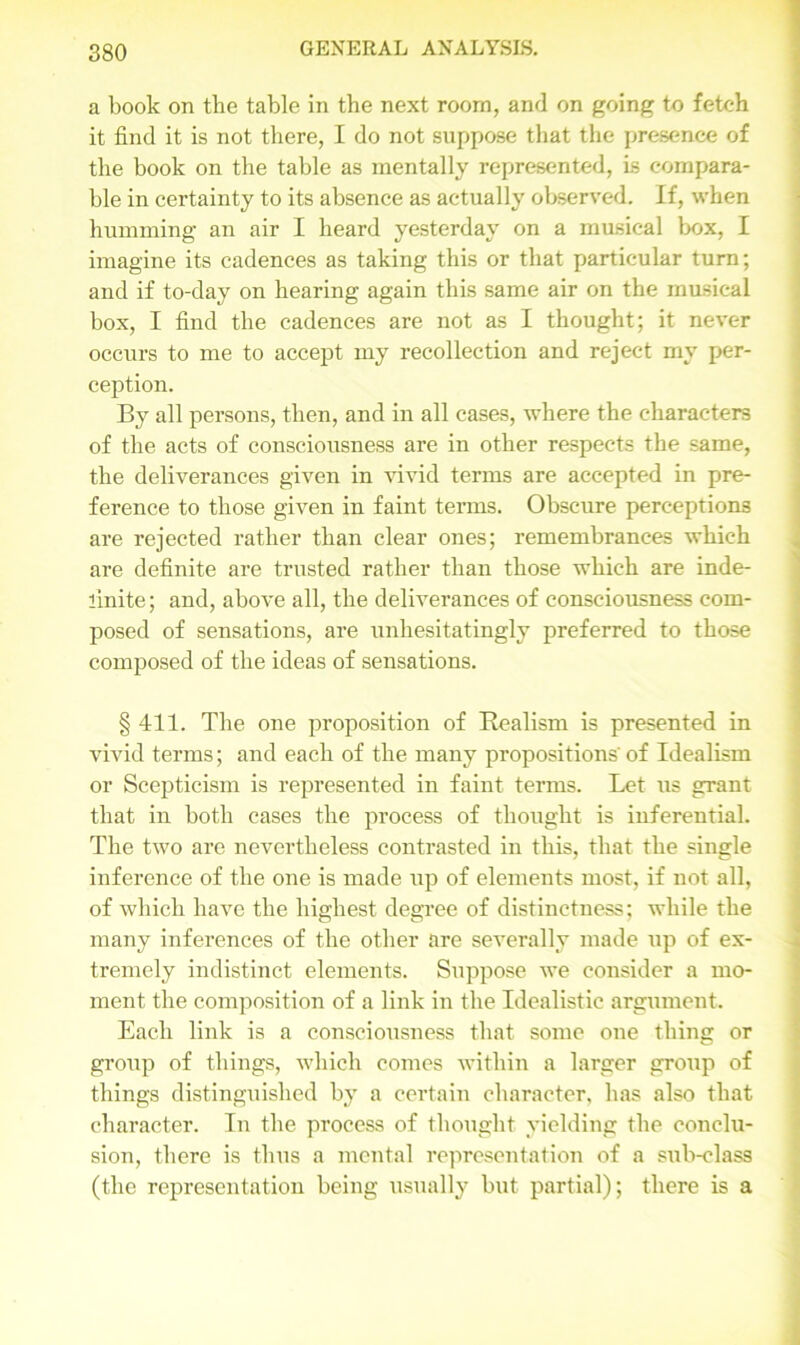 a book on the table in the next room, and on going to fetch it find it is not there, I do not suppose that the presence of the book on the table as mentally represented, is compara- ble in certainty to its absence as actually observed. If, when humming an air I heard yesterday on a musical box, I imagine its cadences as taking this or that particular turn; and if to-day on hearing again this same air on the musical box, I find the cadences are not as I thought; it never occurs to me to accept my recollection and reject my per- ception. By all persons, then, and in all cases, where the characters of the acts of consciousness are in other respects the same, the deliverances given in vivid terms are accepted in pre- ference to those given in faint terms. Obscure perceptions are rejected rather than clear ones; remembrances which are definite are trusted rather than those which are inde- finite ; and, above all, the deliverances of consciousness com- posed of sensations, are unhesitatingly preferred to those composed of the ideas of sensations. § 411. The one proposition of Realism is presented in vivid terms; and each of the many propositions' of Idealism or Scepticism is represented in faint terms. Let us grant that in both cases the process of thought is inferential. The two are nevertheless contrasted in this, that the single inference of the one is made up of elements most, if not all, of which have the highest degree of distinctness; while the many inferences of the other are severally made up of ex- tremely indistinct elements. Suppose we consider a mo- ment the composition of a link in the Idealistic argument. Each link is a consciousness that some one thing or group of things, which comes within a larger group of things distinguished by a certain character, has also that character. In the process of thought yielding the conclu- sion, there is thus a mental representation of a sub-class (the representation being usually but partial); there is a