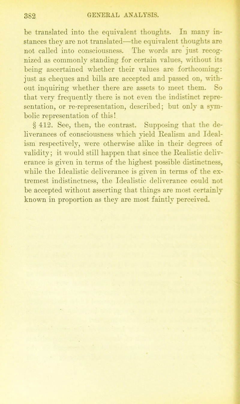 be translated into the equivalent thoughts. In many in- stances they are not translated—the equivalent thoughts are not called into consciousness. The words are just recog- nized as commonly standing for certain values, without its being ascertained whether their values are forthcoming: just as cheques and bills are accepted and passed on, with- out inquiring whether there are assets to meet them. So that very frequently there is not even the indistinct repre- sentation, or re-representation, described; but only a sym- bolic representation of this! § 412. See, then, the contrast. Supposing that the de- liverances of consciousness which yield Realism and Ideal- ism respectively, were otherwise alike in their degrees of validity; it would still happen that since the Realistic deliv- erance is given in terms of the highest possible distinctness, while the Idealistic deliverance is given in terms of the ex- tremest indistinctness, the Idealistic deliverance could not be accepted without asserting that things are most certainly known in proportion as they are most faintly perceived.