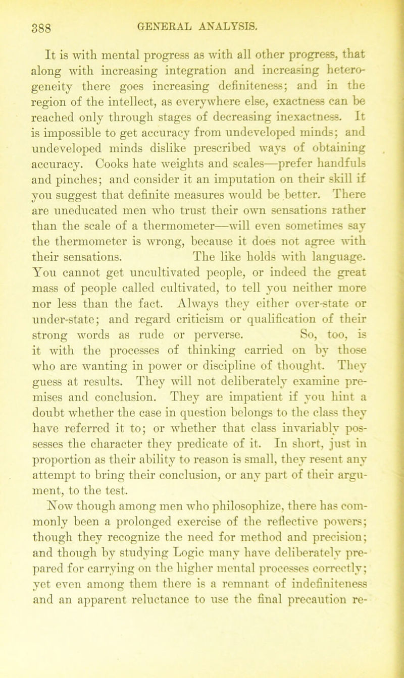 It is with mental progress as with all other progress, that along with increasing integration and increasing hetero- geneity there goes increasing definiteness; and in the region of the intellect, as everywhere else, exactness can be reached only through stages of decreasing inexactness. It is impossible to get accuracy from undeveloped minds; and undeveloped minds dislike prescribed ways of obtaining accuracy. Cooks hate weights and scales—prefer handfuls and pinches; and consider it an imputation on their skill if you suggest that definite measures would be better. There are uneducated men who trust their own sensations rather than the scale of a thermometer—will even sometimes say the thermometer is wrong, because it does not agree with their sensations. The like holds with language. You cannot get uncultivated people, or indeed the great mass of people called cultivated, to tell you neither more nor less than the fact. Always they either over-state or under-state; and regard criticism or qualification of their strong words as rude or perverse. So, too, is it with the processes of thinking carried on by those who are wanting in power or discipline of thought. They guess at results. They will not deliberately examine pre- mises and conclusion. They are impatient if you hint a doubt whether the case in question belongs to the class they have referred it to; or whether that class invariably pos- sesses the character they predicate of it. In short, just in proportion as their ability to reason is small, they resent any attempt to bring their conclusion, or any part of their argu- ment, to the test. Now though among men who philosophize, there has com- monly been a prolonged exercise of the reflective powers; though they recognize the need for method and precision; and though by studying Logic many have deliberately pre- pared for carrying on the higher mental processes correctly; yet even among them there is a remnant of indefiniteness and an apparent reluctance to use the final precaution re-