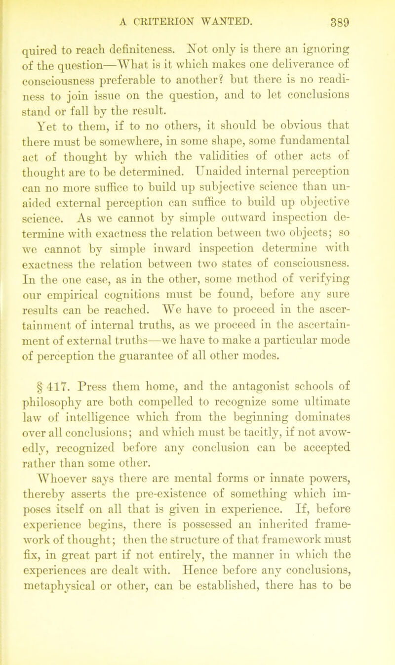 quired to reach definiteness. Not only is there an ignoring of the question—What is it which makes one deliverance of consciousness preferable to another? hut there is no readi- ness to join issue on the question, and to let conclusions stand or fall hy the result. Yet to them, if to no others, it should he obvious that there must be somewhere, in some shape, some fundamental act of thought by which the validities of other acts of thought are to be determined. Unaided internal perception can no more suffice to build up subjective science than un- aided external perception can suffice to build up objective science. As we cannot by simple outward inspection de- termine with exactness the relation between two objects; so we cannot by simple inward inspection determine with exactness the relation between two states of consciousness. In the one case, as in the other, some method of verifying our empirical cognitions must be found, before any sure results can be reached. We have to proceed in the ascer- tainment of internal truths, as we proceed in the ascertain- ment of external truths—we have to make a particular mode of perception the guarantee of all other modes. § 417. Press them home, and the antagonist schools of philosophy are both compelled to recognize some ultimate law of intelligence which from the beginning dominates over all conclusions; and which must be tacitly, if not avow- edly, recognized before any conclusion can be accepted rather than some other. Whoever says there are mental forms or innate powers, thereby asserts the pre-existence of something which im- poses itself on all that is given in experience. If, before experience begins, there is possessed an inherited frame- work of thought; then the structure of that framework must fix, in great part if not entirely, the manner in which the experiences are dealt with. Hence before any conclusions, metaphysical or other, can be established, there has to be