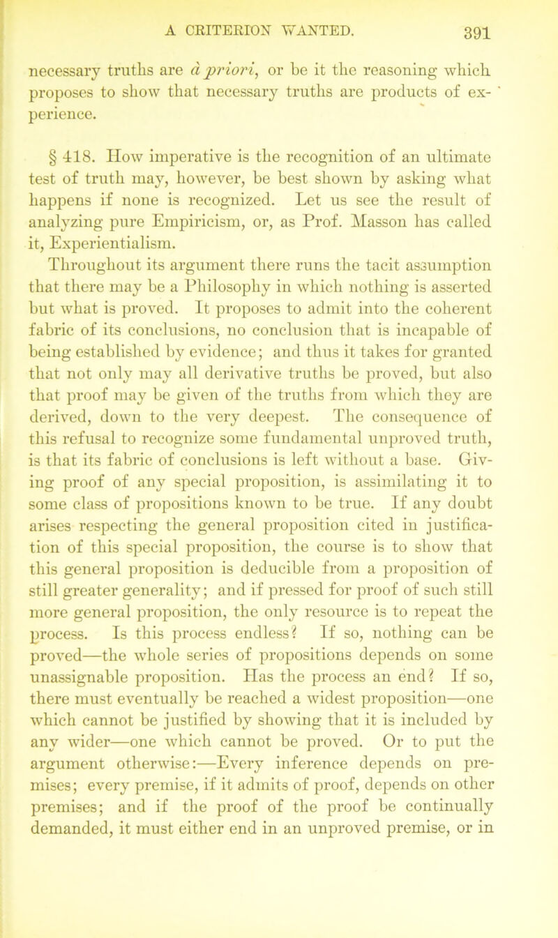 necessary truths are d priori, or be it the reasoning which proposes to show that necessary truths are products of ex- ' perience. § 418. How imperative is the recognition of an ultimate test of truth may, however, be best shown by asking what happens if none is recognized. Let us see the result of analyzing pure Empiricism, or, as Prof. Masson has called it, Experientialism. Throughout its argument there runs the tacit assumption that there may be a Philosophy in which nothing is asserted hut what is proved. It proposes to admit into the coherent fabric of its conclusions, no conclusion that is incapable of being established by evidence; and thus it takes for granted that not only may all derivative truths he proved, hut also that proof may be given of the truths from which they are derived, down to the very deepest. The consequence of this refusal to recognize some fundamental unproved truth, is that its fabric of conclusions is left without a base. Giv- ing proof of any special proposition, is assimilating it to some class of propositions known to he true. If any doubt arises respecting the general proposition cited in justifica- tion of this special proposition, the course is to show that this general proposition is deducible from a proposition of still greater generality; and if pressed for proof of such still more general proposition, the only resource is to repeat the process. Is this process endless? If so, nothing can be proved—the whole series of propositions depends on some unassignable proposition. Has the process an end? If so, there must eventually be reached a widest proposition-—one which cannot be justified by showing that it is included by any wider—one which cannot be proved. Or to put the argument otherwise:—Every inference depends on pre- mises; every premise, if it admits of proof, depends on other premises; and if the proof of the proof be continually demanded, it must either end in an unproved premise, or in