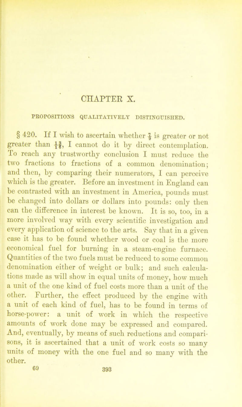 CHAPTER X. PROPOSITIONS QUALITATIVELY DISTINGUISHED. § 420. If I wish to ascertain whether ^ is greater or not greater than I cannot do it by direct contemplation. To reach any trustworthy conclusion I must reduce the two fractions to fractions of a common denomination; and then, by comparing their numerators, I can perceive which is the greater. Before an investment in England can be contrasted with an investment in America, pounds must he changed into dollars or dollars into pounds: only then can the difference in interest be known. It is so, too, in a more involved way with every scientific investigation and every application of science to the arts. Say that in a given case it has to be found whether wood or coal is the more economical fuel for burning in a steam-engine furnace. Quantities of the two fuels must be reduced to some common denomination either of weight or bulk; and such calcula- tions made as wall show in equal units of money, how much a unit of the one kind of fuel costs more than a unit of the other. Further, the effect produced by the engine with a unit of each kind of fuel, has to be found in terms of horse-power: a unit of work in which the respective amounts of work done may be expressed and compared. And, eventually, by means of such reductions and compari- sons, it is ascertained that a unit of work costs so many units of money with the one fuel and so many with the other. 69