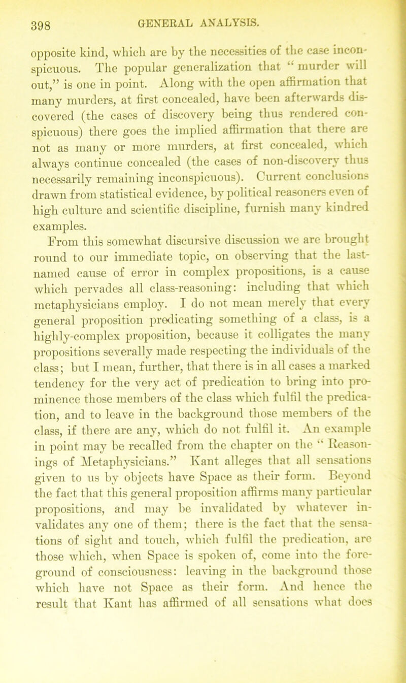 opposite kind, which are by the necessities of the case incon- spicuous. The popular generalization that “ murder will out,” is one in point. Along with the open affirmation that many murders, at first concealed, have been afterwards dis- covered (the cases of discovery being thus rendered con- spicuous) there goes the implied affirmation that there aie not as many or more murders, at first concealed, which always continue concealed (the cases of non-discovery thus necessarily remaining inconspicuous). Current conclusions drawn from statistical evidence, by political reasoners even of high culture and scientific discipline, furnish many kindred examples. From this somewhat discursive discussion we are brought round to our immediate topic, on observing that the last- named cause of error in complex propositions, is a cause which pervades all class-reasoning: including that which metaphysicians employ. I do not mean merely that every general proposition predicating something of a class, is a highly-complex proposition, because it colligates the many propositions severally made respecting the individuals of the class; but I mean, further, that there is in all cases a marked tendency for the very act of predication to bring into pro- minence those members of the class which fulfil the predica- tion, and to leave in the background those members of the class, if there are any, which do not fulfil it. An example in point may be recalled from the chapter on the “ Reason- ings of Metaphysicians.” Kant alleges that all sensations given to us by objects have Space as their form. Beyond the fact that this general proposition affirms many particular propositions, and may be invalidated by whatever in- validates any one of them; there is the fact that the sensa- tions of sight and touch, which fulfil the predication, are those which, when Space is spoken of, come into the fore- ground of consciousness: leaving in the background those which have not Space as their form. And hence the result that Kant has affirmed of all sensations what does