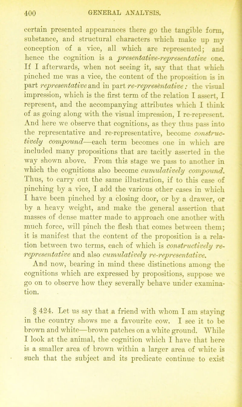 certain presented appearances there go the tangible form, substance, and structural characters which make up my conception of a vice, all which are represented; and hence the cognition is a prresentative-representative one. If I afterwards, when not seeing it, say that that which pinched me was a vice, the content of the proposition is in part representative and in part re-representative : the visual impression, which is the first term of the relation I assert, I represent, and the accompanying attributes which I think of as going along with the visual impression, I re-represent. And here we observe that cognitions, as they thus pass into the representative and re-representative, become construc- tively compound—each term becomes one in which are included many propositions that are tacitly asserted in the way shown above. From this stage we pass to another in which the cognitions also become cumulatively compound. Thus, to carry out the same illustration, if to this case of pinching by a vice, I add the various other cases in which I have been pinched by a closing door, or by a drawer, or by a heavy weight, and make the general assertion that masses of dense matter made to approach one another with much force, will pinch the flesh that comes between them; it is manifest that the content of the proposition is a rela- tion between two terms, each of which is constructively re- representative and also cumulatively re-representative. And now, bearing in mind these distinctions among the cognitions which are expressed by propositions, suppose we go on to observe how they severally behave under examina- tion. § 424. Let us say that a friend with whom I am staying in the country shows me a favourite cow. I see it to be brown and white—brown patches on a white ground. While I look at the animal, the cognition which I have tliat here is a smaller area of brown within a larger area of white is such that the subject and its predicate continue to exist