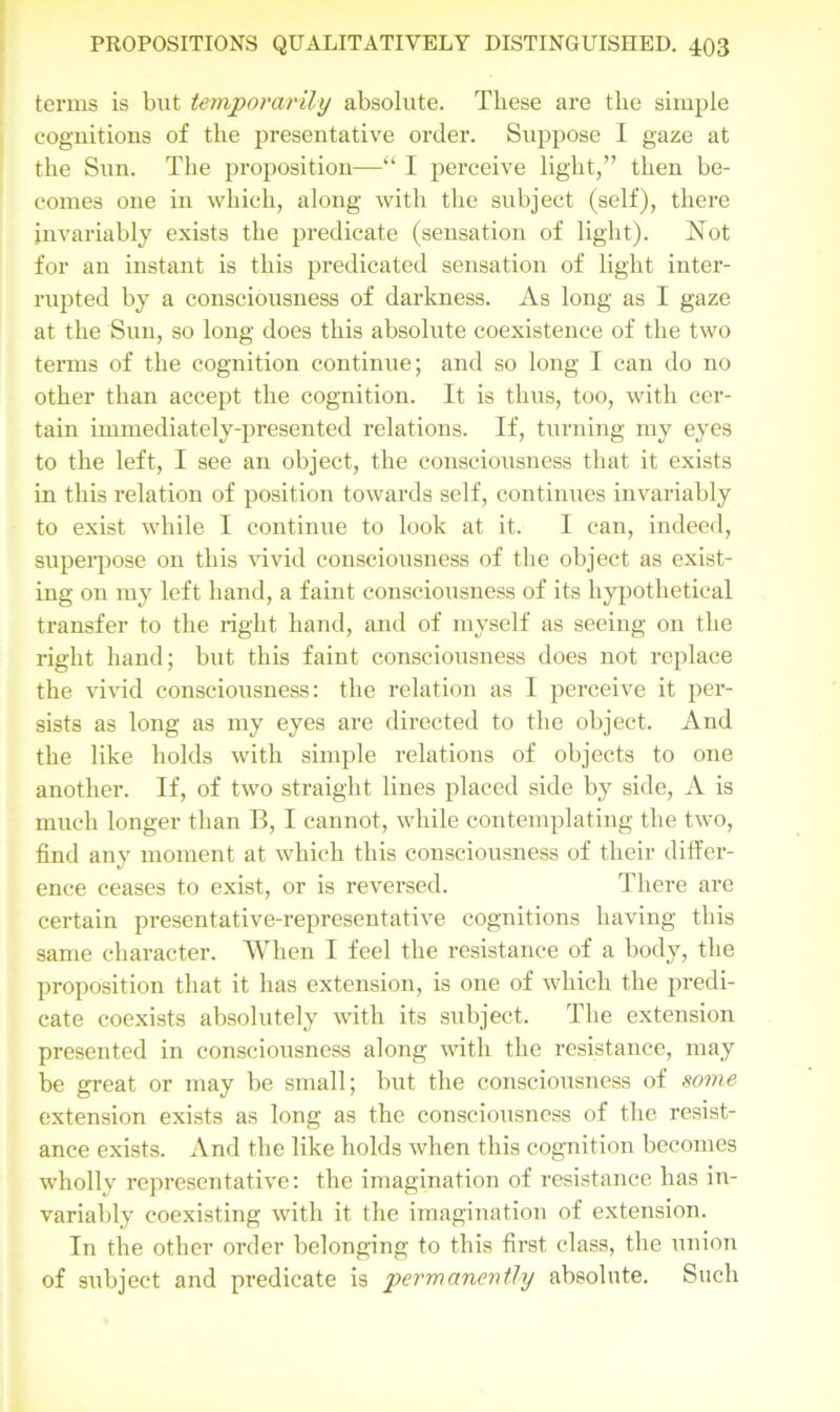 terms is but temporarily absolute. These are the simple coguitions of the presentative order. Suppose I gaze at the Sum The propositiou—“ I perceive light,” then be- comes one in which, along with the subject (self), there invariably exists the predicate (sensation of light). Not for an instant is this predicated sensation of light inter- rupted by a consciousness of darkness. As long as I gaze at the Sun, so long does this absolute coexistence of the two terms of the cognition continue; and so long I can do no other than accept the cognition. It is thus, too, with cer- tain immediately-presented relations. If, turning my eyes to the left, I see an object, the consciousness that it exists in this relation of position towards self, continues invariably to exist while I continue to look at it. I can, indeed, superpose on this vivid consciousness of the object as exist- ing on my left hand, a faint consciousness of its hypothetical transfer to the right hand, and of myself as seeing on the right hand; but this faint consciousness does not replace the vivid consciousness: the relation as I perceive it per- sists as long as my eyes are directed to the object. And the like holds with simple relations of objects to one another. If, of two straight lines placed side by side, A is much longer than B, I cannot, while contemplating the two, find any moment at which this consciousness of their differ- ence ceases to exist, or is reversed. There are certain presentative-representative cognitions having this same character. When I feel the resistance of a body, the proposition that it has extension, is one of which the predi- cate coexists absolutely with its subject. The extension presented in consciousness along with the resistance, may be great or may be small; but the consciousness of some extension exists as long as the consciousness of the resist- ance exists. And the like holds when this cognition becomes wholly representative: the imagination of resistance has in- variably coexisting with it the imagination of extension. In the other order belonging to this first class, the union of subject and predicate is permanently absolute. Such