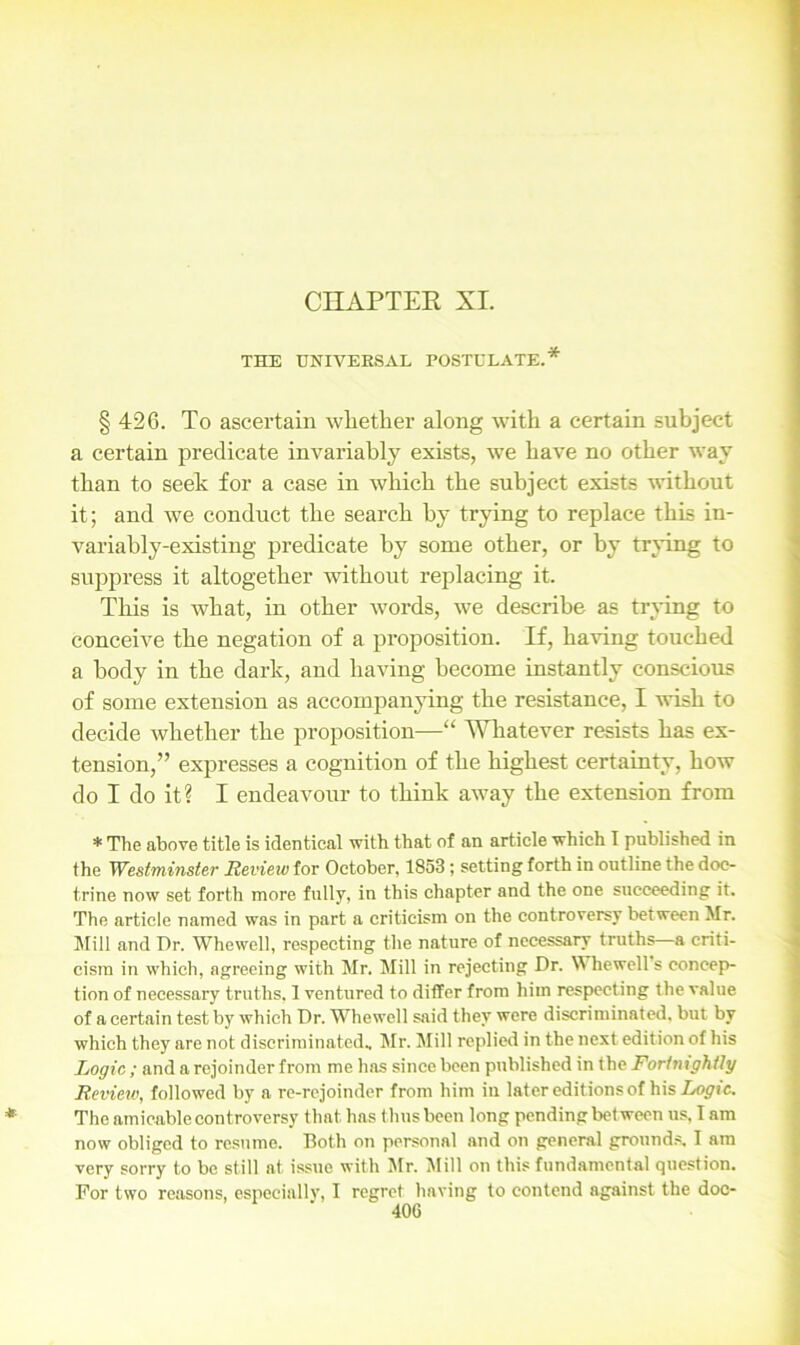 CHAPTER XI. THE UNIVERSAL POSTULATE.* § 426. To ascertain whether along with a certain subject a certain predicate invariably exists, we have no other way than to seek for a case in which the subject exists without it; and we conduct the search by trying to replace this in- variably-existing predicate by some other, or by trying to suppress it altogether without replacing it. This is what, in other words, we describe as trying to conceive the negation of a proposition. If, having touched a body in the dark, and having become instantly conscious of some extension as accompanying the resistance, I wish to decide whether the proposition—“ Whatever resists has ex- tension,” expresses a cognition of the highest certainty, how do I do it? I endeavour to think away the extension from * The above title is identical with that of an article which I published in the Westminster Review for October, 1853 ; setting forth in outline the doc- trine now set forth more fully, in this chapter and the one succeeding it. The article named was in part a criticism on the controversy between Mr. Mill and Dr. Whewell, respecting the nature of necessary truths—a criti- cism in which, agreeing with Mr. Mill in rejecting Dr. Whewell s concep- tion of necessary truths, 1 ventured to differ from him respecting the value of a certain test by which Dr. Whewell said they were discriminated, but by which they are not discriminated, Mr. Mill replied in the next edition of his Logic ; and a rejoinder from me has since been published in the Fortnightly Review, followed by a re-rejoinder from him iu later editions of his Logic. The amicable controversy that has thus been long pending between us, I am now obliged to resume. Both on personal and on general grounds. I am very sorry to be still at issue with Mr. Mill on this fundamental question. For two reasons, especially, I regret having to contend against the doc-