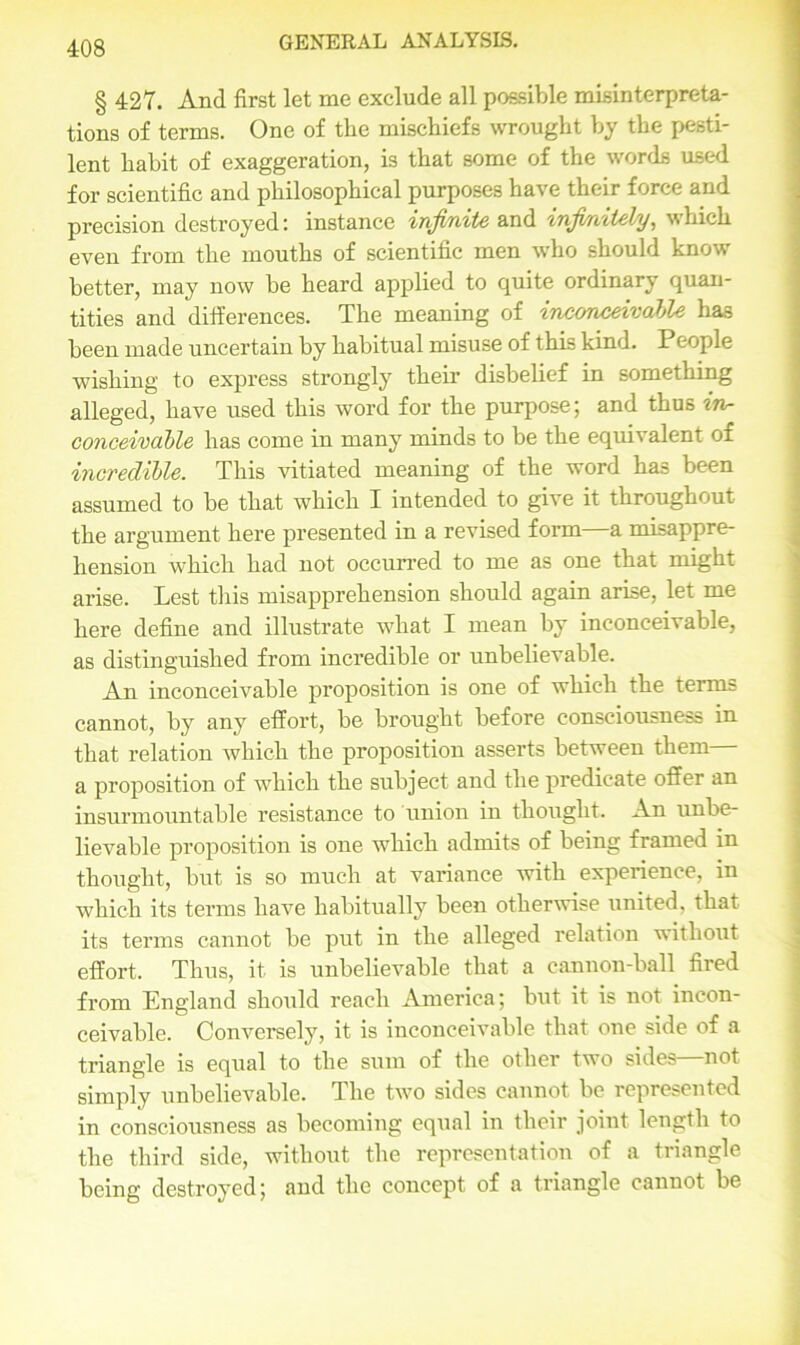 § 427. And first let me exclude all possible misinterpreta- tions of terms. One of the mischiefs wrought by the pesti- lent habit of exaggeration, is that some of the words used for scientific and philosophical purposes have their force and precision destroyed: instance infinite and infinitely, which even from the mouths of scientific men who should know better, may now be heard applied to quite ordinary quan- tities and differences. The meaning of inconceivable has been made uncertain by habitual misuse of this kind. People wishing to express strongly their disbelief in something alleged, have used this word for the purpose; and thus in- conceivable has come in many minds to be the equivalent of incredible. This vitiated meaning of the word has been assumed to be that which I intended to give it throughout the argument here presented in a revised form a misappre- hension which had not occurred to me as one that might arise. Lest this misapprehension should again arise, let me here define and illustrate what I mean by inconceivable, as distinguished from incredible or unbelievable. An inconceivable proposition is one of which the terms cannot, by any effort, be brought before consciousness in that relation which the proposition asserts between them— a proposition of which the subject and the predicate offer an insurmountable resistance to union in thought. An unbe- lievable proposition is one which admits of being framed in thought, but is so much at variance with experience, in which its terms have habitually been otherwise united, that its terms cannot be put in the alleged relation without effort. Thus, it is unbelievable that a cannon-ball fired from England should reach America; but it is not incon- ceivable. Conversely, it is inconceivable that one side of a triangle is equal to the sum of the other two sides—not simply unbelievable. The two sides cannot be represented in consciousness as becoming equal in their joint length to the third side, without the representation of a triangle being destroyed; and the concept of a triangle cannot be