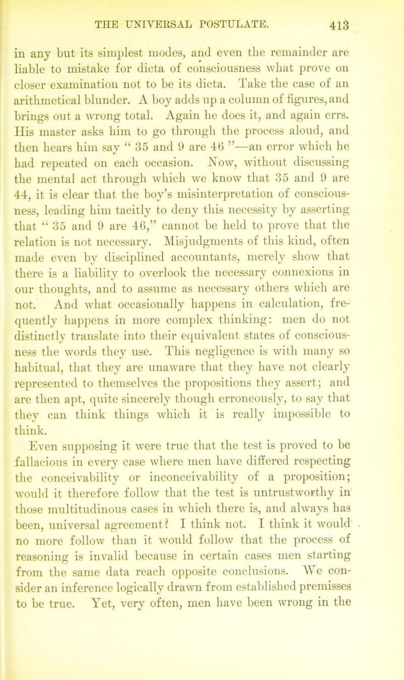 in any but its simplest modes, and even the remainder are liable to mistake for dicta of consciousness what prove on closer examination not to be its dicta. Take the case of an arithmetical blunder. A boy adds up a column of figures, and brings out a wrong total. Again he does it, and again errs. His master asks him to go through the process aloud, and then hears him say “ 35 and 9 are 40 ”—an error which he had repeated on each occasion. Now, without discussing the mental act through which we know that 35 and 9 are 44, it is clear that the boy’s misinterpretation of conscious- ness, leading him tacitly to deny this necessity by asserting that “ 35 and 9 are 46,” cannot be held to prove that the relation is not necessary. Misjudgments of this kind, often made even by disciplined accountants, merely show that there is a liability to overlook the necessary connexions in our thoughts, and to assume as necessary others which are not. And what occasionally happens in calculation, fre- quently happens in more complex thinking: men do not distinctly translate into their equivalent states of conscious- ness the words they use. This negligence is with many so habitual, that they are unaware that they have not clearly represented to themselves the propositions they assert; and are then apt, quite sincerely though erroneously, to say that they can think things which it is really impossible to think. Even supposing it were true that the test is proved to be fallacious in every case where men have differed respecting the conceivability or inconceivability of a proposition; would it therefore follow that the test is untrustworthy in those multitudinous cases in which there is, and always has been, universal agreement? I think not. I think it would no more follow than it would follow that the process of reasoning is invalid because in certain cases men starting from the same data reach opposite conclusions. We con- sider an inference logically drawn from established premisses to be true. Yet, very often, men have been wrong in the