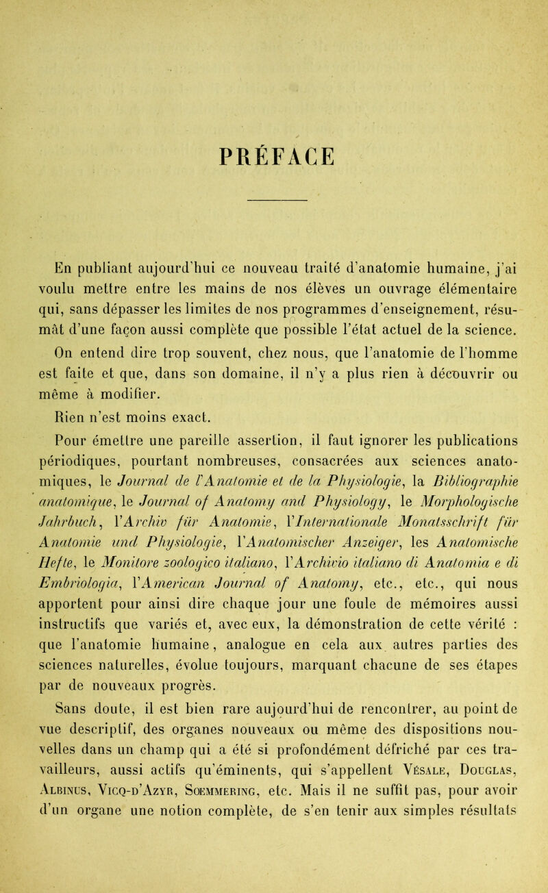 PRÉFACE En publiant aujourd’hui ce nouveau traité d’anatomie humaine, j’ai voulu mettre entre les mains de nos élèves un ouvrage élémentaire qui, sans dépasser les limites de nos programmes d’enseignement, résu- mât d’une façon aussi complète que possible l’état actuel de la science. On entend dire trop souvent, chez nous, que l’anatomie de l’homme est faite et que, dans son domaine, il n’y a plus rien à découvrir ou même à modifier. Rien n’est moins exact. Pour émettre une pareille assertion, il faut ignorer les publications périodiques, pourtant nombreuses, consacrées aux sciences anato- miques, le Journal de F Anatomie et de la Physiologie, la Bibliographie anatomique, le Journal of Anatomy ami Physiology, le Morphologische Jahrbuch, VArchiv fur Anatomie, VInternationale Monatsschrift für Anatomie und Physiologie, V Ayiato mis cher Anzeiger, les Anatomische Hefte, le Monitore zoologico italiano, VArchivio italiano di Anatomia e di Embriologia, \American Journal of Anatomy, etc., etc., qui nous apportent pour ainsi dire chaque jour une foule de mémoires aussi instructifs que variés et, avec eux, la démonstration de cette vérité : que l’anatomie humaine, analogue en cela aux autres parties des sciences naturelles, évolue toujours, marquant chacune de ses étapes par de nouveaux progrès. Sans doute, il est bien rare aujourd’hui de rencontrer, au point de vue descriptif, des organes nouveaux ou même des dispositions nou- velles dans un champ qui a été si profondément défriché par ces tra- vailleurs, aussi actifs qu’éminents, qui s’appellent Vésale, Doüglvs, Albinus, Vigq-d’Azyr, Soemmering, etc. Mais il ne suffît pas, pour avoir d’un organe une notion complète, de s’en tenir aux simples résultats