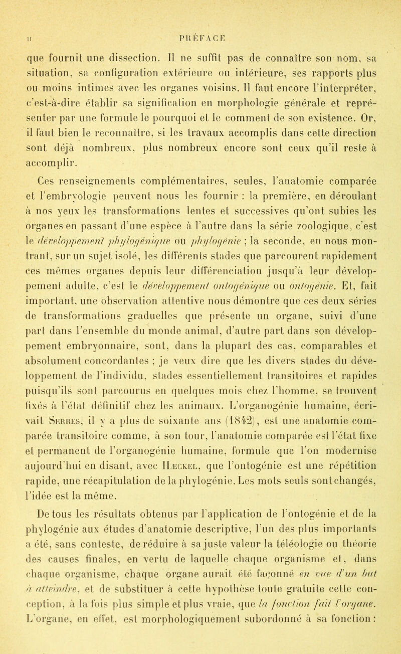 que fournit une dissection. Il ne suffît pas de connaître son nom, sa situation, sa configuration extérieure ou intérieure, ses rapports plus ou moins intimes avec les organes voisins. 11 faut encore l’interpréter, c’est-à-dire établir sa signification en morphologie générale et repré- senter par une formule le pourquoi et le comment de son existence. Or, il faut bien le reconnaître, si les travaux accomplis dans cette direction sont déjà nombreux, plus nombreux encore sont ceux qu’il reste à accomplir. Ces renseignements complémentaires, seules, l’anatomie comparée et l’embryologie peuvent nous les fournir : la première, en déroulant à nos yeux les transformations lentes et successives qu’ont subies les organes en passant d’une espèce à l’autre dans la série zoologique, c’est le développemen/ phylogénique ou phylogénie ; la seconde, en nous mon- trant, sur un sujet isolé, les différents stades que parcourent rapidement ces mêmes organes depuis leur différenciation jusqu’à leur dévelop- pement adulte, c’est le déeeloppement onlogénique ou ontogénie. Et, fait important, une observation attentive nous démontre que ces deux séries de transformations graduelles que présente un organe, suivi d’une part dans l’ensemble du monde animal, d’autre part dans son dévelop- pement embryonnaire, sont, dans la plupart des cas, comparables et absolument concordantes ; je veux dire que les divers stades du déve- loppement de l’individu, stades essentiellement transitoires et rapides puisqu’ils sont parcourus en quelques mois chez l’homme, se trouvent fixés à l’état définitif chez les animaux. L’organogénie humaine, écri- vait Serres, il y a plus de soixante ans (1842), est une anatomie com- parée transitoire comme, à son tour, l’anatomie comparée est l’état fixe et permanent de l’organogénie humaine, formule que l’on modernise aujourd’hui en disant, avec Hægkel, que l’ontogénie est une répétition rapide, une récapitulation de la phylogénie. Les mots seuls sont changés, l’idée est la même. De tous les résultats obtenus par l’application de l’ontogénie et de la phylogénie aux études d’anatomie descriptive, l’un des plus importants a été, sans conteste, de réduire à sa juste valeur la téléologie ou théorie des causes finales, en vertu de laquelle chaque organisme et, dans chaque organisme, chaque organe aurait été façonné eji vue d'un but à atteindre^ et de substituer à cette hypothèse toute gratuite cette con- ception, à la fois plus simple et plus vraie, que la fonction fait l'organe. L’organe, en effet, est morphologiquement subordonné à sa fonction: