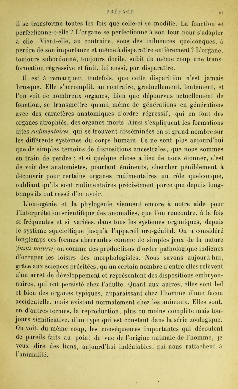 il se transforme toutes les fois que celle-ci se modifie. La fonction se perfectionne-t-elle ? L’organe se perfectionne à son tour pour s’adapter à elle. Vient-elle, au contraire, sous des influences quelconques, à perdre de son importance et même à disparaître entièrement? L’organe, toujours subordonné, toujours docile, subit du même coup une trans- formation régressive et finit, lui aussi, par disparaître. Tl est à remarquer, toutefois, que cette disparition n’est jamais brusque. Elle s’accomplit, au contraire, graduellement, lentement, et l’on voit de nombreux organes, bien que dépourvus actuellement de fonction, se transmettre quand même de générations en générations avec des caractères anatomiques d’ordre régressif, qui en font des organes atrophiés, des organes morts. Ainsi s’expliquent les formations dites rudimentaires^ qui se trouvent disséminées en si grand nombre sur les différents systèmes du corps humain. Ce ne sont plus aujourd’hui que de simples témoins de dispositions ancestrales, que nous sommes en train de perdre ; et si quelque chose a lieu de nous étonner, c’est de voir des anatomistes, pourtant éminents, chercher péniblement à découvrir pour certains organes rudimentaires un rôle quelconque, oubliant qu’ils sont rudimentaires précisément parce que depuis long- temps ils ont cessé d’en avoir. L’ontogénie et la phylogénie viennent encore à notre aide pour l’interprétation scientifique des anomalies, que l’on rencontre, à la fois si fréquentes et si variées, dans tous les systèmes organiques^ depuis le système squelettique jusqu’à l’appareil uro-génital. On a considéré longtemps ces formes aberrantes comme de simples jeux de la nature [lusiis naturæ) ou comme des productions d’ordre pathologique indignes d’occuper les loisirs des morphologistes. Nous savons aujourd’hui, grâce aux sciences précitées, qu’un certain nombre d’entre elles relèvent d’un arrêt de développemeat et représentent des dispositions embryon- naires, qui ont persisté chez l’adulte. Quant aux autres, elles sont bel et bien des organes typiques, apparaissant chez l’homme d’une façon accidentelle, mais existant normalement chez les animaux. Elles sont, en d’autres termes, la reproduction, plus ou moins complète mais tou- jours significative, d’un type qui est constant dans la série zoologique. On voit, du même coup, les conséquences importantes qui découlent de pareils faits au point de vue de l’origine animale de l’homme, je veux dire des liens, aujourd’hui indéniables, qui nous rattachent à l’animalité.