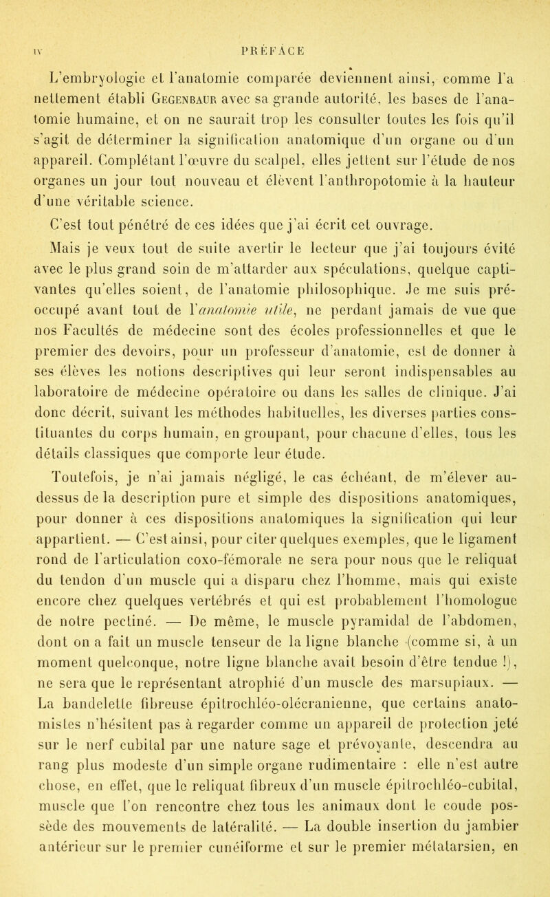 « L’embryologie et l’anatomie comparée deviennent ainsi, comme l’a nettement établi Gegenbaür avec sa grande autorité, les bases de l’ana- tomie humaine, et on ne saurait trop les consulter toutes les fois qu’il s’agit de déterminer la signification anatomique d’un organe ou d’un appareil. Complétant l’œuvre du scalpel, elles jettent sur l’étude de nos organes un jour tout nouveau et élèvent l’antbropotomie à la hauteur d’une véritable science. C’est tout pénétré de ces idées que j’ai écrit cet ouvrage. Mais je veux tout de suite avertir le lecteur que j’ai toujours évité avec le plus grand soin de m’attarder aux spéculations, quelque capti- vantes qu’elles soient, de l’anatomie philosophique. Je me suis pré- occupé avant tout de Y anatomie utile ^ ne perdant jamais de vue que nos Facultés de médecine sont des écoles professionnelles et que le premier des devoirs, pour un professeur d’anatomie, est de donner à ses élèves les notions descriptives qui leur seront indispensables au laboratoire de médecine opératoire ou dans les salles de clinique. J’ai donc décrit, suivant les méthodes habituelles, les diverses parties cons- tituantes du corps humain, en groupant, pour chacune d’elles, tous les détails classiques que comporte leur étude. Toutefois, je n’ai jamais négligé, le cas échéant, de m’élever au- dessus de la description pure et simple des dispositions anatomiques, pour donner à ces dispositions anatomiques la signification qui leur appartient. — C’est ainsi, pour citer quelques exemples, que le ligament rond de l’articulation coxo-fémorale ne sera pour nous que le reliquat du tendon d’un muscle qui a disparu chez l’homme, mais qui existe encore chez quelques vertébrés et qui est probablement l’homologue de notre pectiné. — De même, le muscle pyramidal de l’abdomen, dont on a fait un muscle tenseur de la ligne blanche (comme si, à un moment quelconque, notre ligne blanche avait besoin d’être tendue !), ne sera que le représentant atrophié d’un muscle des marsupiaux. — La bandelette fibreuse épitrochléo-olécranienne, que certains anato- mistes n’hésitent pas à regarder comme un appareil de protection jeté sur le nerf cubital par une nature sage et prévoyante, descendra au rang plus modeste d’un simple organe rudimentaire : elle n’est autre chose, en effet, que le reliquat fibreux d’un muscle épitrochléo-cubital, muscle que l’on rencontre chez tous les animaux dont le coude pos- sède des mouvements de latéralité. — La double insertion du jambier antérieur sur le premier cunéiforme et sur le premier métatarsien, en