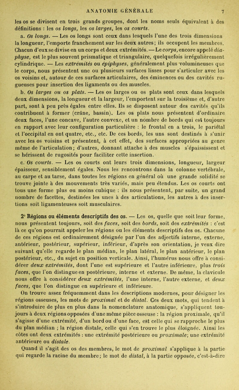 les os se divisent en trois grands groupes, dont les noms seuls équivalent à des définitions : les os longs, les os larges, les os courts. a. Os longs. — Les os longs sont ceux dans lesquels l’une des trois dimensions la longueur, l’emporte franchement sur les deux autres; ils occupent les membres. Chacun d’eux se divise en un corps et deux extrémités. — Le corps, encore appelé dia- physe, est le plus souvent prismatique et triangulaire, quelquefois irrégulièrement cylindrique. — Les extrémités ou épiphyses, généralement plus volumineuses que le corps, nous présentent une ou plusieurs surfaces lisses pour s’articuler avec les os voisins et, autour de ces surfaces articulaires, des éminences ou des cavités ru- gueuses pour insertion des ligaments ou des muscles. h. Os larges ou os plats. — Les os larges ou os plats sont ceux dans lesquels deux dimensions, la longueur et la largeur, l’emportent sur la troisième et, d’autre part, sont à peu près égales entre elles. Ils se disposent autour des cavités qu’ils contribuent à former (crâne, bassin). Les os plats nous présentent d’ordinaire deux faces, l’une concave, l’autre convexe, et un nombre de bords qui est toujours en rapport avec leur configuration particulière : le frontal en a trois, le pariétal et l’occipital en ont quatre, etc., etc. De ces bords, les uns sont destinés a s’unir avec les os voisins et présentent, à cet effet, des surfaces appropriées au genre même de l’articulation; d’autres, donnant attache à des muscles s’épaississent et se hérissent de rugosités pour faciliter cette insertion. c. Os courts. — Les os courts ont leurs trois dimensions, longueur, largeur épaisseur, sensiblement égales. Nous les rencontrons dans la colonne vertébrale, au carpe et au tarse, dans toutes les régions en général où une grande solidité se trouve jointe à des mouvements très variés, mais peu étendus. Les os courts ont tous une forme plus ou moins cubique : ils nous présentent, par suite, un grand nombre de facettes, destinées les unes à des articulations, les autres à des inser- tions soit ligamenteuses soit musculaires. 2° Régions ou éléments descriptifs des os. — Les os, quelle que soit leur forme, nous présentent toujours, soit des faces, soit des bords, soit des extrémités : c’est là ce qu’on pourrait appeler les régions ou les éléments descriptifs des os. Chacune de ces régions est ordinairement désignée par l’un des adjectifs interne, externe, antérieur, postérieur, supérieur, inférieur, d’après son orientation, je veux dire suivant qu’elle regarde le plan médian, le plan latéral, le plan antérieur, le plan postérieur, etc., du sujet en position verticale. Ainsi, l’humérus nous offre à consi- dérer deux extrémités, dont l’une est supérieure et l’autre inférieure, plus trois faces^ que l’on distingue en postérieure, interne et externe. De même, la clavicule nous offre à considérer deux extrémités, l’une interne, l’autre externe, et deux faces, que l’on distingue en supérieure et inférieure. On trouve assez fréquemment dans les descriptions modernes, pour désigner les régions osseuses, les mots de proximal et de distal. Ces deux mots, qui tendent à s’introduire de plus en plus dans la nomenclature anatomique, s’appliquent tou- jours à deux régions opposées d’une même pièce osseuse : la région proximale, qu’il s’agisse d’une extrémité, d’un bord ou d’une face, est celle qui se rapproche le plus du plan médian ; la région distale, celle qui s’en trouve le plus éloignée. Ainsi les côtes ont deux extrémités : une extrémité postérieure ou proximale; une extrémité antérieure ou distale. Quand il s’agit des os des membres, le mot de proximal s’applique à la partie qui regarde la racine du membre; le mot de distal, à la partie opposée, c’est-à-dire