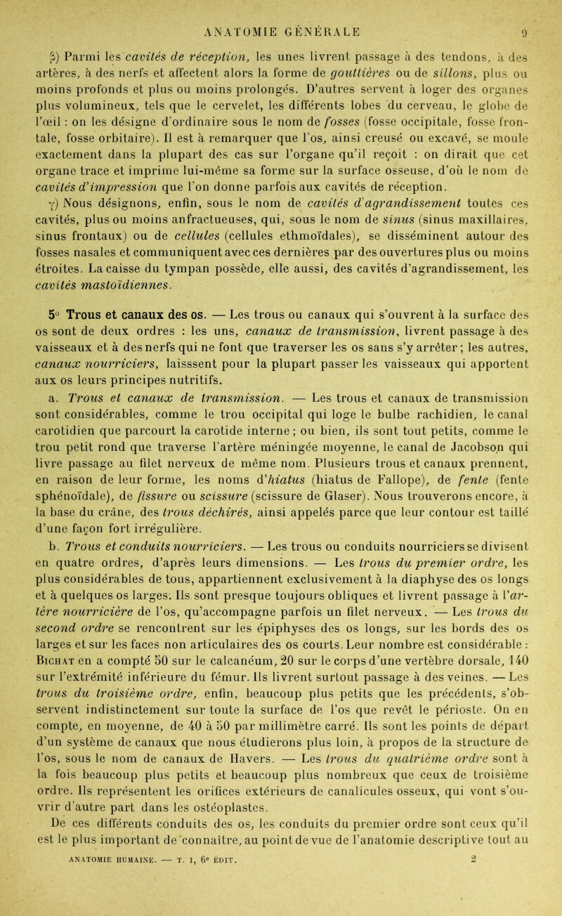 |î) Parmi les cavités de réception, les unes livrent passage à des tendons, à des artères, à des nerfs et affectent alors la forme de gouttières ou de sillons, plus ou moins profonds et plus ou moins prolonge's. D’autres servent à loger des organes plus volumineux, tels que le cervelet, les différents lobes du cerveau, le globe de l’œil : on les désigne d’ordinaire sous le nom de fosses (fosse occipitale, fosse fron- tale, fosse orbitaire). Il est à remarquer que l’os, ainsi creusé ou excavé, se moule exactement dans la plupart des cas sur l’organe qu’il reçoit : on dirait que cet organe trace et imprime lui-même sa forme sur la surface osseuse, d’où le nom de cavités d'impression que l’on donne parfois aux cavités de réception. y) Nous désignons, enfin, sous le nom de cavités d'agrandissement toutes ces cavités, plus ou moins anfractueuses, qui, sous le nom de sinus (sinus maxillaires, sinus frontaux) ou de cellules (cellules ethmoïdales), se disséminent autour des fosses nasales et communiquent avec ces dernières par des ouvertures plus ou moins étroites. La caisse du tympan possède, elle aussi, des cavités d’agrandissement, les cavités mastoïdiennes. 5^ Trous et canaux des os. — Les trous ou canaux qui s’ouvrent à la surface des os sont de deux ordres : les uns, canaux de transmission, livrent passage à des vaisseaux et à des nerfs qui ne font que traverser les os sans s’y arrêter ; les autres, canaux nourriciers, laisssent pour la plupart passer les vaisseaux qui apportent aux os leurs principes nutritifs. a. Trous et canaux de transmission. — Les trous et canaux de transmission sont considérables, comme le trou occipital qui loge le bulbe rachidien, le canal carotidien que parcourt la carotide interne; ou bien, ils sont tout petits, comme le trou petit rond que traverse l’artère méningée moyenne, le canal de Jacobson qui livre passage au filet nerveux de même nom. Plusieurs trous et canaux prennent, en raison de leur forme, les noms déhiatus (hiatus de Fallope), de fente (fente sphénoïdale), de fissure ou scissure (scissure de Glaser). Nous trouverons encore, à la base du crâne, des trous déchirés, ainsi appelés parce que leur contour est taillé d’une façon fort irrégulière. b. Trous et conduits nourriciers. — Les trous ou conduits nourriciers se divisent en quatre ordres, d’après leurs dimensions. — Les trous du premier ordre, les plus considérables de tous, appartiennent exclusivement à la diaphyse des os longs et à quelques os larges. Ils sont presque toujours obliques et livrent passage à Var- tère nourricière de l’os, qu’accompagne parfois un filet nerveux. — Les trous du second ordre se rencontrent sur les épiphyses des os longs, sur les bords des os larges et sur les faces non articulaires des os courts. Leur nombre est considérable : Bichat en a compté 50 sur le calcanéum, 20 sur le corps d’une vertèbre dorsale, 140 sur l’extrémité inférieure du fémur. Ils livrent surtout passage à des veines. — Les trous du troisième ordre, enfin, beaucoup plus petits que les précédents, s’ob- servent indistinctement sur toute la surface de l’os que revêt le périoste. On en compte, en moyenne, de 40 à 50 par millimètre carré. Ils sont les points de départ d’un système de canaux que nous étudierons plus loin, à propos de la structure de l’os, sous le nom de canaux de Havers. — Les trous du quatrième ordre sont à la fois beaucoup plus petits et beaucoup plus nombreux que ceux de troisième ordre. Ils représentent les orifices extérieurs de canalicules osseux, qui vont s’ou- vrir d’autre part dans les ostéoplastes. De ces différents conduits des os, les conduits du premier ordre sont ceux qu’il est le plus important de connaître, au point de vue de l’anatomie descriptive tout au ANATOMIE HUMAINE. — T. I, 6® ÉDIT. 2