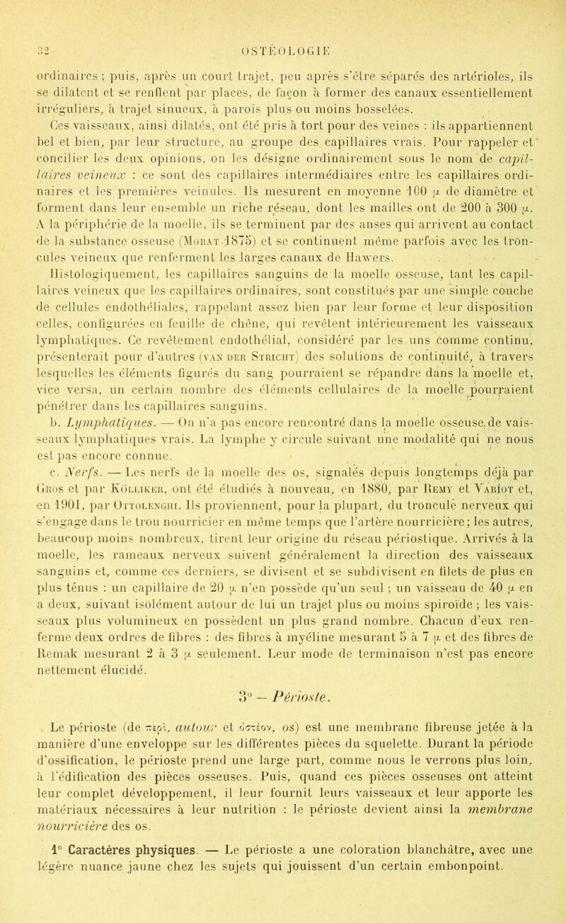 ordinaires ; puis, après un court trajet, peu après s’étre séparés des artérioles, ils se dilatent et se renflent par places, de façon à former des canaux essentiellement irréguliers, à trajet sinueux, à parois plus ou moins bosselées. ^ Ces vaisseaux, ainsi dilatés, ont été pris à tort pour des veines : ils appartiennent bel et bien, par leur structure, au groupe des capillaires vrais. Pour rappeler et' concilier les deux opinions, on les désigne ordinairement sous le nom de capil- laires veineux : ce sont des capillaires intermédiaires entre les capillaires ordi- naires et les premières veinules. Ils mesurent en moyenne 100 g de diamètre et forment dans leur ensemble un riche réseau, dont les mailles ont de 200 à ,300 g. A la périphérie de la moelle, ils se terminent par des anses qui arrivent au contact de la substance osseuse (Morât 1875j et se continuent même parfois avec les tron- CLiles veineux que renferment les larges canaux de Hawers. . . : ■ Histologiquement, les capillaires sanguins de la moelle osseuse, tant les capil- laires veineux que les capillaires ordinaires, sont constitués par une simple couche de cellules endothéliales, rappelant assez bien par leur forme et leur disposition celles, configurées en feuille de chêne, qui revêtent intérieurement les vaisseaux lymphatiques. Ce revêtement endothélial, considéré par les uns comme continu, présenterait pour d’autres (van der Stricht) des solutions de continuité, à travers lesquelles les éléments figurés du sang pourraient se répandre dans la moelle et, vice versa, un certain nombre des éléments cellulaires de la moelle pourraient pénétrer dans les capillaires sanguins. b. Lymphaticiues. — On n'a pas encore rencontré dans la moelle osseuse, de vais- seaux lymphatiques vrais. La lymphe y circule suivant une m.odalité qui ne nous est pas encore connue. c. Nerfs. — Les nerfs de la moelle des os, signalés depuis .longtemps déjà par Gros et par KOlliker, ont été étudiés à nouveau, en 1880, par Remy et Yariot et, en 1901, par Ottolenghi. Ils proviennent, pour la plupart, du tronculè nerveux qui s’engage dans le trou nourricier en même temps que l’artère nourricière; les autres, beaucoup moins nombreux, tirent leur origine du réseau périostique. Arrivés à la moelle, les rameaux nerveux suivent généralement la direction des vaisseaux sanguins et, comme ces derniers, se divisent et se subdivisent en filets de plus en plus ténus : un capillaire de 20 a n’en possède qu’un seul ; un vaisseau de 40 g en a deux, suivant isolément autour de lui un trajet plus ou moins spiroïde ; les vais- seaux plus volumineux en possèdent un plus grand nombre. Chacun d’eux ren- ferme deux ordres de fibres : des fibres à myéline mesurant 5 à 7 g et des fibres de Remak mesurant 2 à 3 g seulement. Leur mode de terminaison n’est pas encore nettement élucidé. ?N — Périoste. Le périoste (de :rspl, autour et d^Téov, os) est une membrane fibreuse jetée à la manière d’une enveloppe sur les différentes pièces du squelette. Durant la période d’ossification, le périoste prend une large part, comme nous le verrons plus loin, à l'édification des pièces osseuses. Puis, quand ces pièces osseuses ont atteint leur complet développement, il leur fournit leurs vaisseaux et leur apporte les matériaux nécessaires à leur nutrition : le périoste devient ainsi la membranie nourricière des os. 1° Caractères physiques. — Le périoste a une coloration blanchâtre, avec une légère nuance jaune chez les sujets qui jouissent d’un certain embonpoint.