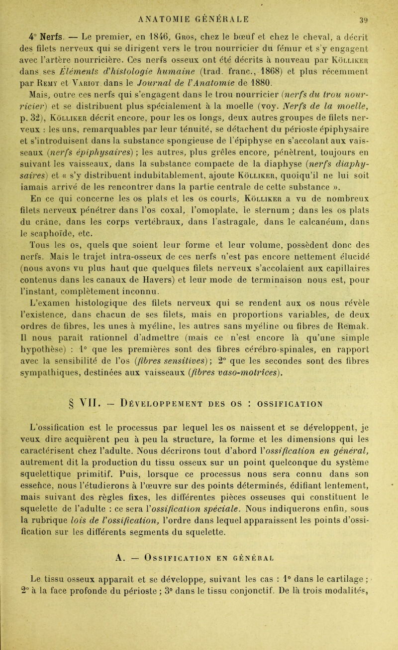 4° Nerfs. — Le premier, en 1846, Gros, chez le bœuf et chez le cheval, a décrit des filets nerveux qui se dirigent vers le trou nourricier du fémur et s’y engagent avec l’artère nourricière. Ces nerfs osseux ont été décrits à nouveau par Külliker dans ses Éléments d’histologie humaine (trad. franc., 1868) et plus récemment par Remy et Variot dans le Journal de VAnatomie de 1880. Mais, outre ces nerfs qui s’engagent dans le trou nourricier (nerfs du trou nour- ricier) et se distribuent plus spécialement à la moelle (voy. Nerfs de la moelle, p. 3:2), Kôlliker décrit encore, pour les os longs, deux autres groupes de filets ner- veux : les uns, remarquables par leur ténuité, se détachent du périoste épiphysaire et s’introduisent dans la substance spongieuse de l’épiphyse en s’accolant aux vais- seaux (nerfs épiphysaires) ; les autres, plus grêles encore, pénètrent, toujours en suivant les vaisseaux, dans la substance compacte de la diaphyse (nerfs diaphy- saires) et « s’y distribuent indubitablement, ajoute Kôlliker, quoiqu’il ne lui soit iamais arrivé de les rencontrer dans la partie centrale de cette substance ». En ce qui concerne les os plats et les os courts, Kôlliker a vu de nombreux filets nerveux pénétrer dans l’os coxal, l’omoplate, le sternum; dans les os plats du crâne, dans les corps vertébraux, dans l’astragale, dans le calcanéum, dans le scaphoïde, etc. Tous les os, quels que soient leur forme et leur volume, possèdent donc des nerfs. Mais le trajet intra-osseux de ces nerfs n’est pas encore nettement élucidé (nous avons vu plus haut que quelques filets nerveux s’accolaient aux capillaires contenus dans les canaux de Havers) et leur mode de terminaison nous est, pour l’instant, complètement inconnu. L’examen histologique des filets nerveux qui se rendent aux os nous révèle l’existence, dans chacun de ses filets, mais en proportions variables, de deux ordres de fibres, les unes à myéline, les autres sans myéline ou fibres de Remak. Il nous paraît rationnel d’admettre (m_ais ce n’est encore là qu’une simple hypothèse) : 1° que les premières sont des fibres cérébro-spinales, en rapport avec la sensibilité de l’os (fibres sensitives) ; 2° que les secondes sont des fibres sympathiques, destinées aux vaisseaux (fibres vaso-motrices). § VII. — Développement des os : ossification L’ossification est le processus par lequel les os naissent et se développent, je veux dire acquièrent peu à peu la structure, la forme et les dimensions qui les caractérisent chez l’adulte. Nous décrirons tout d’abord Vossification en général, autrement dit la production du tissu osseux sur un point quelconque du système squelettique primitif. Puis, lorsque ce processus nous sera connu dans son essence, nous l’étudierons à l’œuvre sur des points déterminés, édifiant lentement, mais suivant des règles fixes, les différentes pièces osseuses qui constituent le squelette de l’adulte : ce sera V ossi fication spéciale. Nous indiquerons enfin, sous la rubrique lois de l’ossification, l’ordre dans lequel apparaissent les points d’ossi- fication sur les différents segments du squelette. A. — Ossification en général LeAissu osseux apparaît et se développe, suivant les cas : 1® dans le cartilage ; 2° à la face profonde du périoste ; 3® dans le tissu conjonctif. De là trois modalités,