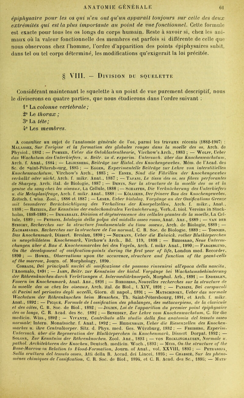 épiphysaire pour les os qui n'en ont qu'un apparaît toujours sur celle des deux extrémités qui est la plus importante au point de vue fonctionnel. Cette formule est exacte pour tous les os longs du corps humain. Reste à savoir si, chez les ani- maux où la valeur fonctionnelle des membres est parfois si dilférente de celle que nous observons chez l’homme, l’ordre d’apparition des points épiphysaires subit, dans tel ou tel corps déterminé, les modifications qu’exigerait la loi précitée. § VIII. - D IVISION DU SQUELETTE Considérant maintenant le squelette à un point de vue purement descriptif, nous le diviserons en quatre parties, que nous étudierons dans l’ordre suivant ; 1° La colonne vertébrale; 2® Le thorax ; 3® La tête; 4° Les membres. A consulter au sujet de l’anatomie générale de l’os, parmi les travaux récents (1882-1907) : Malassez, Sur l’origine et la formation des globules rouges dans la moelle des os, Arch. de PhysioL, 1882 ; — Pommer, Ueber die Ostoklastentheorie, Virchow’s Arch., 1883 ; — Wolff, Veber das Wachstum des Unterkiefers, u. Beitr. zu d. experim. Untersuch. über das Knochenwachstum. Arch. f. Anat., 1884; — Beitr âge zur llistol. des Knocliengewebes. Mém. de l’Acad.des Sc. de Saint-Pétersbourg, 1885 ; — Egger, Experimentelle Beitrage zur Lehre von interstiiiellen Knochenwachstum. Virchow’s Arch., 1885 ; — Ebner, Sind die Fibrillen der knochengewebes verkalkt oder nicht, Arch. f. mikr. Anat., 1887 ; — Tafani, Le tissu des os, ses fibres perforantes de Sharpey. Arch. ital. de Biologie, 1887 ; — Denys, Sur la structure de la moelle des os et la genèse du sang chez les oiseaux, La Cellule, 1888 ;— Schaffer, Die Verknôcherung des Unterkiefers U. die Metaplasifrage, Arch. f. mikr. Anat.. 1888 ;— Kôlliker, Der feinere Bau des Knochengewebes, Zeitsch. f. wiss. Zool., 1886 et.1887 ; —Leser, Ueber histolog. Vorgange an der Ossifications Grenze mit besonderer Berücksichtigung des Verhaltens der Knorpelzellen, Arch. f. mikr., Anat., 1888;— Retzius, Zur Kenntniss der endochondralen Verknôcherung, Verh.d. niol. Vereins in Stock- holm, 1888-1889; — Demarbaix, Division et dégénérescence des cellules géantes de la moelle, La Cel- lule, 1889 ; — Petroni, Istologia délia polpa del midollo osseo rosso, Ana.\.. Anz., 1889 ; — van der Stright, Becherches sur la structure fondamentale du tissu osseux, Arch. de Biologie, 1889; — Zachariades. Recherches sur la structure de l'os normal, C. R. Soc. de Biologie. 1889 ; — Tornier, Das Knochenmark, Dissert. Breslau, 1890 ; — JNeumann, Ueber die Eniwick. rother Blutkôrperchen in neugebildelem Knochemark, Virchow’s Arch., Bd. 119, 1898 ; — Bizzorero, Neue Untersv- chungen über d. Bau d. Knochenmarckes bei den Vogeln, Arch. f. mikr. Anat., 1890;— Fargerlund, On the development of ossification-points during the first year of life, London med. Recorder, 1890 ; — Howel, Observations upon the occurence, structure and function of the geant-cells of the marrow, Journ. of. Morphology, 1890. CoRRADi, Dei principali nuclei di ossificazione che possono rinvenirsi alVepoca délia nascita, l’Anomalo, 1891 ; — Jahn, Beitr. zur Kenntniss der histol. Vorgange bei Wachstumsbehinderung der Rôhrenknochen durch Verletzungen d. Intermediârknorpels, Morphol. Arb., 1891 ; — Enderlen, Fasern im Knochenmark, Anat. Anz., 1891 ; — Bizzozero, recherches sur la structure de la moelle des os chez les oiseaux, Arch. ital. de Biol., t. XIV, 1891 ; — Pansini, Dei corspucoU di Pacini nel periosteo degli uccelli, Giorn. di napol., 1891 ; — Matschi>sky, Ueber das normale 'Wachstum der Rohrenkn,ochen beim- Menschen, Th. Saint-Pétersbourg, 1891, et Arch. f. mikr. Anat., 1892 ; — Picqué, Formule de l ossification des phalanges, des métacarpiens, de la clavicule et des côtes, C. R. Soc. de Biol., 1892; —Julien, Loi de l’apparition du premier point épiphysaire des os longs, C, R. Acad, des Sc. 1892 ; —Benedikt, Zur Lehre vom Knochenwachstum, C. für die medicin. Wiss., 1892 ; — Vivante, Contributo allô studio délia fina anatornia del tessuto osseo normale, Intern. JMonatsschr. f. Anat., 1892 ; — Heidenhain, Ueber die Riesenzellen des Knochen- markes u. ihre Centralkorper. Sitz. d. Phys. med. Ges. Würzburg, 1882 ; — Freiberg, Experim. Untersuch. über die Régénération der Blutkôrperchen in- Knochenmark, Dissert Dorpat, 1892 ; — SoLGKR, Zur Kenntniss der Rôhrenknochen. Zool. Anz., 1893 ; — von Recklinghausen, Normale u. pathol. Architekturen der Knochen, Deutsch. medicin. Woch.,1893; — Müir, On the structure of the Bone-Marrow in Relation to Elood-Formation, Journ. of Anat., vol. XXVIII, 1893 ; — Petraroja, Sulla sruttura del tessuto osseo, Atti délia R. Accad. dei Lincei, 1895; — Chabrié, Sur les phéno- mènes chimiques de l'ossification, G. R. Soc. de Biol., 1894, et C. R. Acad, des Sc., 1895; — M.ats-