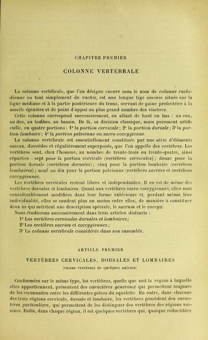 CrJAPITRE PREMIER COLONNE VERTÉBRALE La colonne vertébrale, que l’on désigne encore sous le nom de colonne rachi- dienne ou tout simplement de rachis, est une longue tige osseuse située sur la ligne médiane et à la partie postérieure du tronc, servant de gaine protectrice à la moelle épinière et de point d’appui au plus grand nombre des viscères. Cette colonne correspond successivement, en allant de haut en bas : au cou, au dos, au lorAbes, au bassin. De là, sa division classique, mais purement artifi- cielle, en quatre portions : 1® \o, portion cervicale ; 2° la portion dorsale ; 3° la por- tion lombaire; 4^ portion pelvienne ou sacro-coccygienne. La colonne vertébrale est essentiellement constituée par une série d’éléments osseux, discoïdes et régulièrement superposés, que l’on appelle des vertèbres. Les vertèbres sont, chez l’homme, au nombre de trente-trois ou trente-quatre, ainsi réparties : sept pour la portion cervicale {vertèbres cervicales) ; douze pour la portion dorsale {vertèbres dorsales) ; cinq pour la portion lombaire {vertèbres lombaires) ; neuf ou dix pour la portion pelvienne [vertèbres sacrées et vertèbres coccygiennes. Les vertèbres cervicales restent libres et indépendantes. 11 en est de même des vertèbres dorsales et lombaires. Quant aux vertèbres sacro-coccygiennes, elles sont considérablement modifiées dans leur forme extérieure et, perdant même leur individualité, elles se soudent plus ou moins entre elles, de manière à constituer deux os qui méritent une description spéciale, le sacrum et le coccyx. Nous étudierons successivement dans trois articles distincts : Les vertèbres cervicales dorsales et lombaires; 2° Les vertèbres sacrées et coccygiennes ; 3® La colonne vertébrale considérée dans son ensemble. ARTICLE PREMIER VERTÈBRES CERVICALES, DORSALES ET LOMBAIRES (vraies vertèbres de quelques auteurs) Conformées sur le même type, les vertèbres, quelle que soit la région à laquelle elles appartiennent, présentent des caractères généraux qui permettent toujours de les reconnaître entre les différentes pièces du squelette. En outre, dans chacune des trois régions cervicale, dorsale et lombaire, les vertèbres possèdent des carac- tères particuliers, qui permettent de les distinguer des vertèbres des régions voi- sines. Enfin, dans chaque région, il est quelques vertèbres qui, quoique réductibles