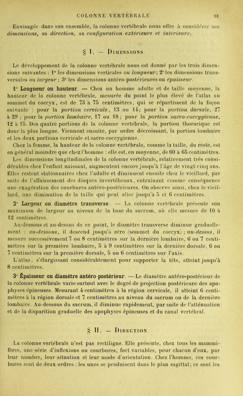 Envisagée dans son ensemble, la colonne vertébrale nous offre à considérer ses dimensions, sa direction, sa configuration extérieure et intérieure. § I. — Dimensions Le développement de la colonne vertébrale nous est donné par les trois dimen- sions suivantes : 1® les dimensions verticales ou longueur; 2° les dimensions trans- versales ou largeur; 3° les dimensions antéro-postérieures ou épaisseur. 1*^ Longueur ou hauteur. — Chez un homme adulte et de taille moyenne, la hauteur de la colonne vertébrale, mesurée du point le plus élevé de l’atlas au sommet du coccyx, est de 73 à 75 centimètres, qui se répartissent de la façon suivante : pour la portion cervicale, 13 ou 14; pour la portion dorsale, 27 à 29 ; pour la portion lombaire, 17 ou 18; pour la portion sacro-coccygienne, 12 à 15. Des quatre portions de la colonne vertébrale, la portion thoracique est donc la plus longue. Viennent ensuite, par ordre décroissant, la portion lombaire et les deux portions cervicale et sacro-coccygienne. Chez la femme, la hauteur de la colonne vertébrale, comme la taille, du reste, est en général moindre que chez l’homme ; elle est, en moyenne, de 60 à 65 centimètres. Les dimensions longitudinales de la colonne vertébrale, relativement très consi- dérables chez l’enfant naissant, augmentent encore jusqu’à l'age de vingt-cinq ans. Elles restent stationnaires chez l’adulte et diminuent ensuite chez le vieillard, par suite de l’affaissement des disques in vertébraux, entraînant comme conséquence une exagération des courbures antéro-postérieures. On observe ainsi, chez le vieil- lard, une diminution de la taille qui peut aller jusqu’à 5 et 6 centimètres. 2® Largeur ou diamètre transverse. — La colonne vertébrale présente son maximum de largeur au niveau de la base du sacrum, où elle mesui’e de 10 à 12 centimètres. Au-dessous et au-dessus de ce point, le diamètre transverse diminue graduelle- ment : au-dessous, il descend jusqu’à zéro (sommet du coccyx) ; au-dessus, il mesure successivement 7 ou 8 centimètres sur la dernière lombaire, 6 ou 7 centi- mètres sur la première lombaire, 5 à 9 centimètres sur la dernière dorsale, 6 ou 7 centimètres sur la première dorsale, 5 ou 6 centimètres sur l’axis. L’atlas, s’élargissant considérablement pour supporter la tête, atteint jusqu’à 8 centimètres. 3*^ Épaisseur ou diamètre antéro-postérieur. — Le diamètre antéro-postérieur de la colonne vertébrale varie surtout avec le degré de projection postérieure des apo- physes épineuses. Mesurant 4 centimètres à la région cervicale, il atteint 6 centi- mètres à la région dorsale et 7 centimètres au niveau du sacrum ou de la dernière lombaire. Au-dessous du sacrum, il diminue rapidement, par suite de l’atténuation et de la disparition graduelle des apophyses épineuses et du canal vertébral. § II. — Direction La colonne vertébrale n’est pas rectiligne. Elle présente, chez tous les mammi- fères, une série d’inflexions ou courbures,' fort variables, pour chacun d’eux, par leur nombre, leur situation et leur mode d’orientation. Chez l’homme, ces cour- bures sont de deux ordres : les unes se produisent dans le plan sagittal; ce sont les