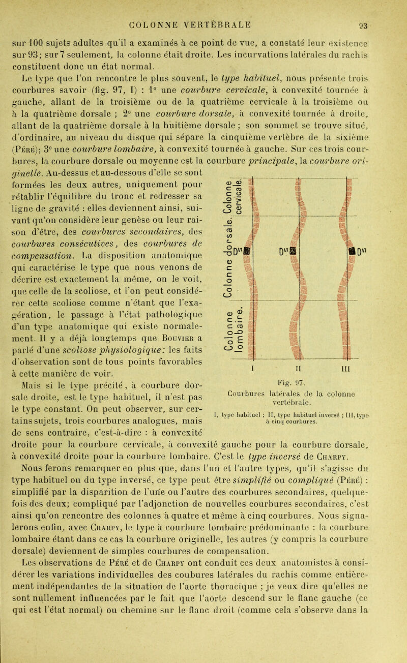 g? <D C C O O • > O « O O 6 CO OO c_ (D 1 c _o O CJ> DV'i 'm iQVï «à G> O C CO 0-0 ■3 £ c_> O sur 100 sujets adultes qu’il a examinés à ce point de vue, a constaté leur existence sur 93; sur 7 seulement, la colonne était droite. Les incurvations latérales du rachis constituent donc un état normal. Le type que Ton rencontre le plus souvent, le type hahüuel, nous présente trois courbures savoir (fig. 97, I) : 1° une courbure cervicale, à convexité tournée à gauche, allant de la troisième ou de la quatrième cervicale à la troisième ou à la quatrième dorsale ; 2*^ une courbure dorsale, h convexité tournée à droite, allant de la quatrième dorsale à la huitième dorsale ; son sommet se trouve situé, d’ordinaire, au niveau du disque qui sépare la cinquième vertèbre de la sixième (Péré); 3° une courbure lombaire, à convexité tournée à gauche. Sur ces trois cour- bures, la courbure dorsale ou moyenne est la courbure principale, la courbure ori- ginelle. Au-dessus et au-dessous d’elle se sont formées les deux autres, uniquement pour rétablir l’équilibre du tronc et redresser sa ligne de gravité : elles deviennent ainsi, sui- vant qu’on considère leur genèse ou leur rai- son d’être, des courbures secondaires, des courbures consécutives, des courbures de compensation. La disposition anatomique qui caractérise le type que nous venons de décrire est exactement la même, on le voit, que celle de la scoliose, et l’on peut considé- rer cette scoliose comme n’étant que l’exa- gération, le passage à l’état pathologique d’un type anatomique qui existe normale- ment. Il y a déjà longtemps que Bouvier a parlé d’une scoliose physiologiciue: les faits d’observation sont de tous points favorables à cette manière de voir. Mais si le type précité, à courbure dor- sale droite, est le type habituel, il n’est pas le type constant. On peut observer, sur cer- tains sujets, trois courbures analogues, mais de sens contraire, c’est-à-dire : à convexité droite pour la courbure cervicale, à convexité gauche pour la courbure dorsale, à convexité droite pour la courbure lombaire. C’est le type inversé de Gharpy. Nous ferons remarquer en plus que, dans l’un et l’autre types, qu’il s’agisse du type habituel ou du type inversé, ce type peut qïyq simplifié ou compliqué (Péré) : simplifié par la disparition de l’une ou l’autre des courbures secondaires, quelque- fois des deux; compliqué par l’adjonction de nouvelles courbures secondaires, c’est ainsi qu’on rencontre des colonnes à quatre et même à cinq courbures. Nous signa- lerons enfin, avec Gharpy, le type à courbure lombaire prédominante : la courbure lombaire étant dans ce cas la courbure originelle, les autres (y compris la courbure dorsale) deviennent de simples courbures de compensation. Les observations de Péré et de Gharpy ont conduit ces deux anatomistes à consi- dérer les variations individuelles des coubures latérales du rachis comme entière- ment indépendantes de la situation de l’aorte thoracique ; je veux dire qu’elles ne sont nullement influencées par le fait que l’aorte descend sur le flanc gauche (ce qui est l’état normal) ou chemine sur le flanc droit (comme cela s’observe dans la h II 111 Fig. 97. Courbures latérales de la colonne vertébrale. type habituel ; II, type habituel inversé ; III, type à cinq courbui’es.