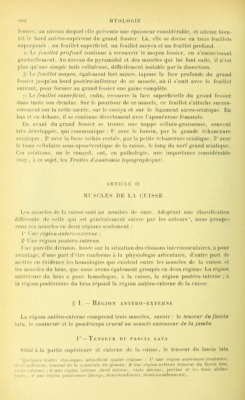 fessier, au niveau duquel elle présente une épaisseur considérable, et atteint bien- tôt le bord antéro-supérieur du grand fessier. Là, elle se divise en trois feuillets superposés : un feuillet superficiel, un feuillet moyen et un feuillet profond. aj Le ftiuillet profond continue à recouvrir le moyen fessier, en s’amincissant graduellement. Au niveau du pyramidal et des muscles qui lui font suite, il n’est plus qu’une simple toile celluleuse, difficilement isolable parla dissection. Le feuillet moyen, également fort mince, tapisse la face profonde du grand fessier jusqu’au bord postéro-inférieur de ce muscle, où il s’unit avec le feuillet suivant, pour former au grand fessier une gaine complète. y) Le feuillet mperficief enfin, recouvre la face superficielle du grand fessier dans toute son étendue. Sur le pourtour de ce muscle, ce feuillet s’attache succes- sivement sur la crête sacrée, sur le coccyx et sur le ligament sacro-sciatique. En bas et en dehors, il se continue directement avec l’aponévrose fémorale. En avant du grand fessier se trouve une nappe cellulo-graisseuse, souvent très développée, qui communique ; avec le bassin, par la grande échancrure sciatique ; avec la fosse ischio-rectale, par la petite échancrure sciatique ; 3° avec le tissu cellulaire sous-aponévrotique de la cuisse, le long du nerf grand sciatique. Ces relations, on le conçoit, ont, en pathologie, une importance considérable (voy., à ce sujet, les Traités ddinatoniie topographique). R TI G LE II AlUSGLES DE LA CUISSE Les muscles de la cuisse sont au nombre de onze. Adoptant une classification différente de celle qui est généralement suivie par les auteurs b nous groupe- rons ces muscles en deux régions seulement : L“ Une région antero-exlerne ; :2°Une région postéro-interne. Une pareille division, basée sur la situation des cloisons intermusculaires, a pour avantage, d’une part d’être conforme à la physiologie articulaire, d’autre part de mettre en évidence les homologies qui existent entre les muscles de la cuisse et les muscles du bras, que nous avons également groupés en deux régions. La région antérieure du bras a pour homologue, à la cuisse, la région postéro-interne ; à la région postérieure du bras répond la région antéro-externe de la cuisse. si I. — Région antéro-externe La région antéro-externe comprend trois muscles, savoir : le tenseur du fascia lata, le couturier et le quadriceps crural ou muscle extenseur de la jambe. 1° —Tenseur du fascia lata Situé à la partie supérieure et externe de la cuisse, le tenseur du fascia lata ’ Quelques traités classiques admettent quatre régions ; I^ une région antérieure {coxUmiidv, droit antérieur, tenseur de la synoviale du genou).; 2 une région externe (tenseur du lascia lata, vaste externe) ; 3“ une région interne (droit interne, vaste interne, pectiné et les trois abduc- teurs) ; 4<» une région postérieure (biceps, dcmi-tendin('ux, deini-membraneux).