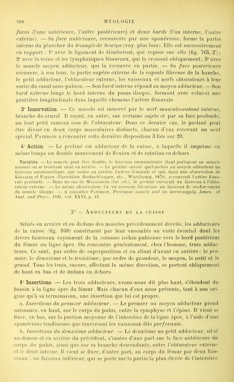 faces (l’une antérieure, l’autre postérieure) et deux bords (l’un interne, l’autre externe). — Sa face antérieure, recouverte par une aponévrose, forme la partie interne du plancher du triangle de Scarpa (voy. plus loin). Elle est successivement en rapport : 1° avec le ligament de Gimbernat, qui repose sur elle (fig. 765, 2’) ; 2® avec la veine et les lymphatiques fémoraux, qui la croisent obliquement; 3° avec le muscle moyen adducteur, qui la recouvre en partie. — Sa face postérieure recouvre, à son tour, la partie supéro-externe de la capsule fibreuse de la hanche, le petit adducteur, l’obturateur externe, les vaisseaux et nerfs obturateurs à leur sortie du canal sous-pubien. — Son bord interne répond au moyen adducteur. —Son bord externe longe le bord interne du psoas iliaque, formant avec celui-ci une gouttière longitudinale dans laquelle chemine l’artère fémorale. S* Innervation. — Ce muscle est innervé par le nerf musculo-cutané interne, branche du crural. 11 reçoit, en outre, sur certains sujets et par sa face profonde, un tout petit rameau issu de l’obturateur. Dans ce dernier cas, le pectiné peut être divisé en deux corps musculaires distincts, chacun d’eux recevant un nerf spécial. Paterson a rencontré cette dernière disposition 3 fois sur 20. 4® Action. — Le pectiné est adducteur de la cuisse, à laquelle il imprime en même temps un double mouvement de flexion et de rotation en dehors. Variétés. —Le muscle peut être double, le faisceau surnuméraire étant juxtaposé au muscle normal ou se trouvant situé en arrière. — Le pectiné envoie quel(|uefois au moyen adducteur un faisceau anastomotique, qui croise en arrièi'e l’artère fémorale et qui. dans une observation de Kôluker et Flesch [Varietalen Beobachtungen, etc., Würsbourg. 1879), recouvrait 1 artère fémo- rale profonde. — Dans un cas de M.xcalistkk {toc cit.). le poetiné envoyait un faisceau à l’obtu- rateur externe. — Le même observateur l'a vu recevoir lui-même un faisceau de renforcement du muscle iliaque. — A consulter Paterson, Pectineus muscle and its nerve-supply. Journ. of Anat. and Phys., 1891, vol. XXVI, p. 43. 3° — Adducteurs de la cuisse Situés en arrière et en dedans des muscles précédemment décrits, les adducteurs de la cuisse (fig. 848) constituent par leur ensemble un vaste éventail dont les divers faisceaux rayonnent de la colonne ischio-pubienne vers le bord postérieur du fémur ou ligne âpre. On rencontre généralement, chez l’homme, trois adduc- teurs. Ce sont, par ordre de superposition et en allant d’avant en arrière: le pre- mier, le deuxième et le troisième; par ordre de grandeur, le moyen, le petit et le grand. Tous les trois, encore, affectant la même direction, se portent obliquement de haut en bas et de dedans en dehors. 1° Insertions. — Les trois adducteurs, avons-nous dit plus haut, s’étendent du bassin à la ligne âpre du fémur. Mais chacun d’eux nous présente, tant à son ori- gine qu’à sa terminaison, une insertion qui lui est propre. a. Insertions du premier adducteur. — Le premier ou moyen adducteur prend naissance, en haut, sur le corps du pubis, entre la symphyse et l’épine. Il vient se fixer, en bas, sur la portion moyenne de l’interstice de la ligne âpre, à l’aide d’une aponévrose tendineuse que traversent les vaisseaux dits perforants. b. Insertions du deuxième adducteur. — Le deuxième ou petit adducteur, situé au-dessus et en arrière du précédent, s’insère d’une part sur la face antérieure du corps du pubis, ainsi que sur sa branche descendante, entre l’obturateur externe et le droit interne. Il vient se fixer, d’autre part, au corps du fémur par deux fais- ceaux : un faisceau inférieur, qui se porte sur la partie la plus élevée de l’interstice