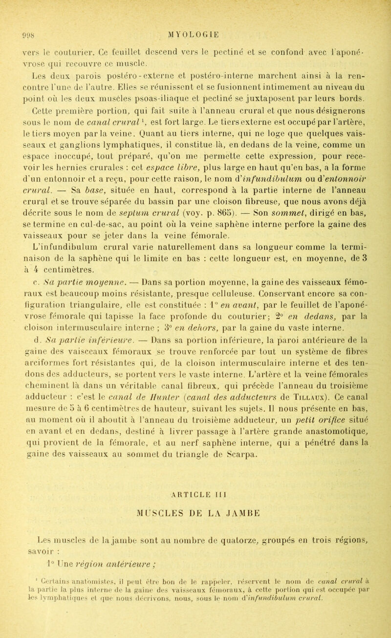 vers le couturier. Ce feuillet descend vers le pectine et se confond avec l’aponé- vrose qui recouvre ce muscle. Les deux parois postéro - externe et postéro-interne marchent ainsi à la ren- contre l’une de l’autre. Elles se réunissent et se fusionnent intimement au niveau du point où les deux muscles psoas-iliaque et pectiné se juxtaposent par leurs bords. Cette première portion, qui fait suite à l’anneau crural et que nous désignerons sous le nom de canal crural h est fort large. Le tiers externe est occupé par l’artère, le tiers moyen parla veine. Quant au tiers interne, qui ne loge que quelques vais- seaux et ganglions lymphatiques, il constitue là, en dedans de la veine, comme un espace inoccupé, tout préparé, qu’on me permette cette expression, pour rece- voir les hernies crurales : cet espace libre, plus large en haut qu’en bas, a la forme d’un entonnoir et a reçu, pour cette raison, le nom à'infundibulum ou d'entonnoir crural. — Sa base, située en haut, correspond à la partie interne de l’anneau crural et se trouve séparée du bassin par une cloison fibreuse, que nous avons déjà décrite sous le nom de septum crural (voy. p. 865). — Son sommet, dirigé en bas, se termine en cul-de-sac, au point où la veine saphène interne perfore la gaine des vaisseaux pour se jeter dans la veine fémorale. L’infundibulum crural varie naturellement dans sa longueur comme la termi- naison de la saphène qui le limite en bas : cette longueur est, en moyenne, de 3 à 4 centimètres. c. Sa partie moyenne. — Dans sa portion moyenne, la gaine des vaisseaux fémo- raux est beaucoup moins résistante, presque celluleuse. Conservant encore sa con- figuration triangulaire, elle est constituée ; en avant, par le feuillet de l’aponé- vrose fémorale qui tapisse la face profonde du couturier; 2° en dedans, par la cloison intermusculaire interne ; 3° en dehors, par la gaine du vaste interne. d. Sa partie inférieure. — Dans sa portion inférieure, la paroi antérieure de la gaine des vaisceaux fémoraux se trouve renforcée par tout un système de fibres arciformes fort résistantes qui, de la cloison intermusculaire interne et des ten- dons des adducteurs, se portent vers le vaste interne. L’artère et la veine fémorales cheminent là dans un véritable canal libreux, qui précède l’anneau du troisième adducteur ; c’est le canal de Hunier {canal des adducteurs de Tillaux). Ce canal mesure de 5 à 6 centimètres de hauteur, suivant les sujets. Il nous présente en bas, au moment où il aboutit à l’anneau du troisième adducteur, un petit orifice situé en avant et en dedans, destiné à livrer passage à l’artère grande anastomotique, qui provient de la fémorale, et au nerf saphène interne, qui a pénétré dans la gaine des vaisseaux au sommet du triangle de Scarpa. ARTICLE III MUSCLES DE LA JAMBE Les muscles de la jambe sont au nombre de quatorze, groupés en trois régions, savoir : 1® Une région antérieure ; ’ Certains anatomistes, il peut être bon de le rappeler, réservent le nom de canal crural à la partie la plus interne de la gaine des vaisseaux fémoraux, à cette portion qui est occupée par les lymphatiques et que nous décrivons, nous, sous le nom d'infundibulam crural.