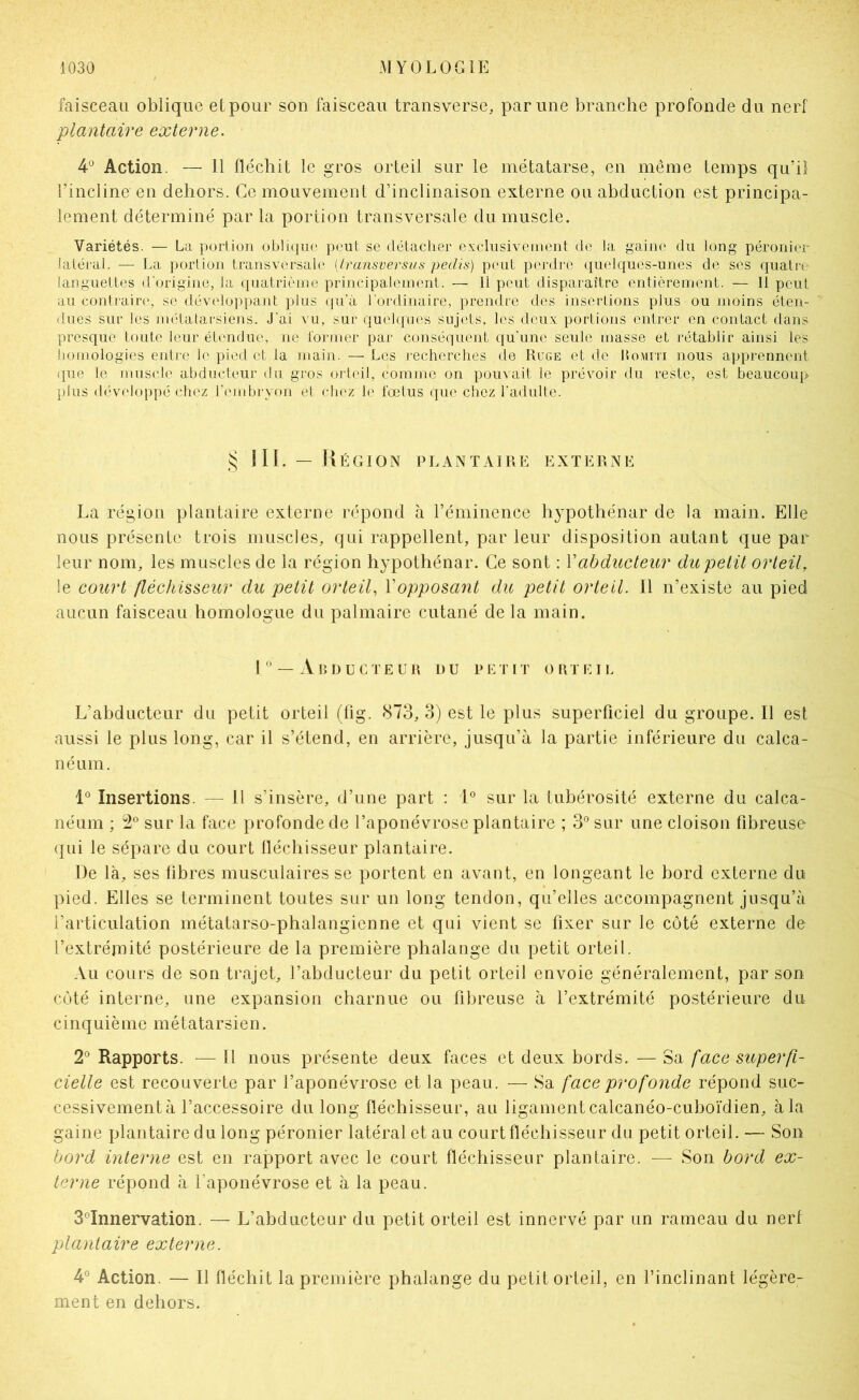 faisceau oblique etpour son faisceau transverse, par une branche profonde du nerf plantaire externe. 4'^ Action. — 11 fléchit le gros orteil sur le métatarse, en même temps qu’il l’incline en dehors. Ce mouvement d’inclinaison externe ou abduction est principa- lement déterminé par la portion transversale du muscle. Variétés. — La portion oblique peut se détaclier exclusivement de la gaim' du long péronier latéral. — La portion transversale [Iransversus pedis) peut perdre quelques-unes de ses quatre languettes d'origine, la quatrième principalement. — 11 peut disparaître entièrement. — Il peut au contraire', se développant plus qu'à l’ordinaire, prendre des insertions plus ou moins éten- dues sur les métatarsiens. J’ai vu, sur quelques sujets, les deux portions entrer en contact dans presque toute leur étendue, ne former par conséquent qu'une seule masse et rétablir ainsi les homologies entre le pied et la main. — Les recherches de Ruge et de hoiini nous apprennent que le muscle abducteur du gros oiteil, comme on pouvait le prévoir du reste, est beaucoup plus développé chez l'embryon et chez le fœtus que chez radulte. IIL — ÜÉGION PLANTAIRE EXTERNE La région plantaire externe répond à l’éminence hypothénar de la main. Elle nous présente trois muscles, qui rappellent, par leur disposition autant que par leur nom, les muscles de la région hypothénar. Ce sont : Vabducteur du petit orteil, le court fléchisseior du petit orteil, Vopposant du petit orteil. Il n’existe au pied aucun faisceau homologue du palmaire cutané de la main. I — Abducteur du petit orteii. L’ahducteur du petit orteil (lig. 873, 3) est le plus superficiel du groupe. Il est aussi le plus long, car il s’étend, en arrière, jusqu’à la partie inférieure du calca- néum. 1° Insertions. — H s’insère, d’une part : L sur la tubérosité externe du calca- néum ; 2° sur la face profonde de l’aponévrose plantaire ; 3° sur une cloison fibreuse qui le sépare du court lléchisseur plantaire. De là, ses libres musculaires se portent en avant, en longeant le bord externe du pied. Elles se terminent tontes sur un long tendon, qu’elles accompagnent jusqu’à l’articulation métatarso-phalangienne et qui vient se fixer sur le côté externe de l’extréiîiité postérieure de la première phalange du petit orteil. Au cours de son trajet, l’abducteur du petit orteil envoie généralement, par son coté interne, une expansion charnue ou fibreuse à l’extrémité postérieure du cinquième métatarsien. 2' Rapports. — Il nous présente deux faces et deux bords. — Sa face superfi- cielle est recouverte par l’aponévrose et la peau. — Sa face profonde répond suc- cessivement à l’accessoire du long fléchisseur, au ligament calcanéo-cuboïdien, à la gaine plantaire du long péronier latéral et au court fléchisseur du petit orteil. — Son bord interne est en rapport avec le court fléchisseur plantaire. — Son bord ex- terne répond à l’aponévrose et à la peau. S^’Innervation. — L’abducteur du petit orteil est innervé par un rameau du nerf plantaire externe. 4° Action. — Il fléchit la première phalange du petit orteil, en l’inclinant légère- ment en dehors.