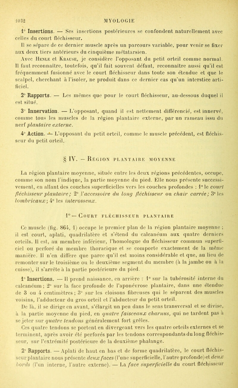 1° Insertions. — Ses insertions postérieures se confondent naturellement avec celles du court fléchisseur. Il se sépare de ce dernier muscle après un parcours variable, pour venir se fixer aux deux tiers antérieurs du cinquième métatarsien. Avec Henle et Krause, je considère l’opposant du petit orteil comme normal. 11 faut reconnaître, toutefois, qu’il fait souvent défaut, reconnaître aussi qu’il est fréquemment fusionné avec le court fléchisseur dans toute son étendue et que le scalpel, cherchant à l’isoler, ne produit dans ce dernier cas qu’un interstice arti- ficiel. 2® Rapports. — Les mêmes que pour le court fléchisseur, au-dessous duquel il est situé. 3*^ Innervation. — L’opposant, quand il est nettement différencié, est innervé, comme tous les muscles de la région plantaire externe, par un rameau issu du nerf plantaire externe. 4° Action. L’opposant du petit orteil, comme le muscle précédent, est fléchis- seur du petit orteil. § IV. — Région plantaire moyenne La région plantaire moyenne, située entre les deux régions précédentes, occupe, comme son nom l’indique, la partie moyenne du pied. Elle nous présente successi- vement, en allant des couches superficielles vers les couches profondes : l®le court fléchisseur plantaire ; 2® Vaccessoire du long fléchisseur ou chair can’ce;3°les lomhricaux-, 4® les interosseux. 1^ —Court fléchisseur plantaire Ce muscle (fig. 864, 1) occupe le premier plan de la région plantaire moyenne ; il est court, aplati, quadrilatère et s’étend du calcanéum aux quatre derniers orteils. 11 est, au membre inférieur, l’homologue du fléchisseur commun superli- ciel ou perforé du membre thoracique et se comporte exactement de la même manière. Il n’en diffère que parce qu’il est moins considérable et que, au lieu de remonter sur le troisième ou le deuxième segment du membre (à la jambe ou à la cuisse), il s’arrête à la partie postérieure du pied. 1° Insertions. — Il prend naissance, en arrière : 1® sur la tubérosité interne du calcanéum ; 2® sur la face profonde de l’aponévrose plantaire, dans une étendue de 3 ou 4 centimètres ; 3° sur les cloisons fibreuses qui le séparent des muscles voisins, l’adducteur du gros orteil et l’abducteur du petit orteil. De là, il se dirige en avant, s’élargit un peu dans le sens transversal et se divise, à la partie moyenne du pied, en quatre faisceaux charnus, qui ne tardent pas à se jeter sur quatre tendons généralement fort grêles. Ces quatre tendons se portent en divergeant vers les quatre orteils externes et se terminent, après avoir été perforés par les tendons correspondants du long fléchis- seur, sur l’extrémité postérieure de la deuxième phalange. 2° Rapports. — Aplati de haut en bas et de forme quadrilatère, le court fléchis- seur plantaire nous présente deux faces (l’une superficielle, l’autre profonde) et deux bords (l’un interne, l’autre externe). — La face superficielle du court fléchisseur