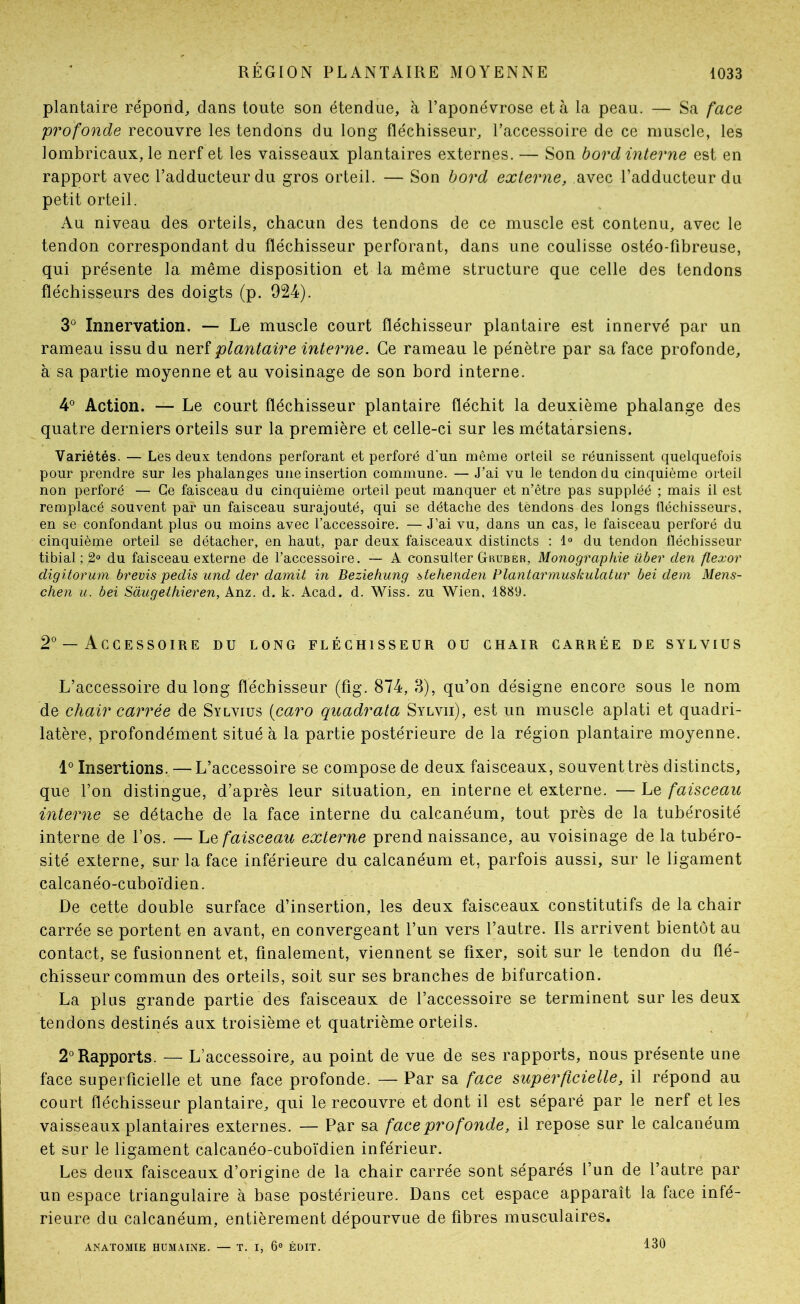 plantaire répond, dans toute son étendue, à l’aponévrose et à la peau. — Sa face profonde recouvre les tendons du long fléchisseur, l’accessoire de ce muscle, les lombricaux, le nerf et les vaisseaux plantaires externes. — Son bord interne est en rapport avec l’adducteur du gros orteil. — Son bord externe, avec l’adducteur du petit orteil. Au niveau des orteils, chacun des tendons de ce muscle est contenu, avec le tendon correspondant du fléchisseur perforant, dans une coulisse ostéo-fibreuse, qui présente la même disposition et la même structure que celle des tendons fléchisseurs des doigts (p. 924). 3° Innervation. — Le muscle court fléchisseur plantaire est innervé par un rameau issu du nerf plantaire interne. Ce rameau le pénètre par sa face profonde, à sa partie moyenne et au voisinage de son bord interne. 4° Action. — Le court fléchisseur plantaire fléchit la deuxième phalange des quatre derniers orteils sur la première et celle-ci sur les métatarsiens. Variétés. — Les deux tendons perforant et perforé d’un même orteil se réunissent quelquefois pour prendre sur les phalanges une insertion commune. — J’ai vu le tendon du cinquième orteil non perforé — Ce faisceau du cinquième orteil peut manquer et n’être pas suppléé ; mais il est remplacé souvent par un faisceau surajouté, qui se détache des tendons des longs fléchisseurs, en se confondant plus ou moins avec l’accessoire. — J’ai vu, dans un cas, le faisceau perforé du cinquième orteil se détacher, en haut, par deux faisceaux distincts : 1° du tendon fléchisseur tibial ; 2° du faisceau externe de l’accessoire. — A consulter Gkuber, Monographie über clen flexor digitorum brevis pedis und der damit in Beziehung btehenden Plantarmuskulatur bei dem Mens- chen U. bei Sàugethieren, Anz. d. k. Acad. d. Wiss. zu Wien, 1889. 2° — Accessoire du long fléchisseur ou chair carrée de sylvius L’accessoire du long fléchisseur (fig. 874, 8), qu’on désigne encore sous le nom de chair caiTée de Sylvius (caro quadrata Sylvii), est un muscle aplati et quadri- latère, profondément situé à la partie postérieure de la région plantaire moyenne. 1° Insertions. —L’accessoire se compose de deux faisceaux, souvent très distincts, que l’on distingue, d’après leur situation, en interne et externe. — Le faisceau interne se détache de la face interne du calcanéum, tout près de la tubérosité interne de l’os. — Le faisceau externe prend naissance, au voisinage de la tubéro- sité externe, sur la face inférieure du calcanéum et, parfois aussi, sur le ligament calcanéo-cuboïdien. De cette double surface d’insertion, les deux faisceaux constitutifs de la chair carrée se portent en avant, en convergeant l’un vers l’autre. Ils arrivent bientôt au contact, se fusionnent et, finalement, viennent se fixer, soit sur le tendon du flé- chisseur commun des orteils, soit sur ses branches de bifurcation. La plus grande partie des faisceaux de l’accessoire se terminent sur les deux tendons destinés aux troisième et quatrième orteils. 2° Rapports. — L’accessoire, au point de vue de ses rapports, nous présente une face superficielle et une face profonde. — Par sa face superficielle, il répond au court fléchisseur plantaire, qui le recouvre et dont il est séparé par le nerf et les vaisseaux plantaires externes. — Par sa face profonde, il repose sur le calcanéum et sur le ligament calcanéo-cuboïdien inférieur. Les deux faisceaux d’origine de la chair carrée sont séparés l’un de l’autre par un espace triangulaire à base postérieure. Dans cet espace apparaît la face infé- rieure du calcanéum, entièrement dépourvue de fibres musculaires. ANATOMIE HUMAINE. — T. I, 6® ÉDIT. 130