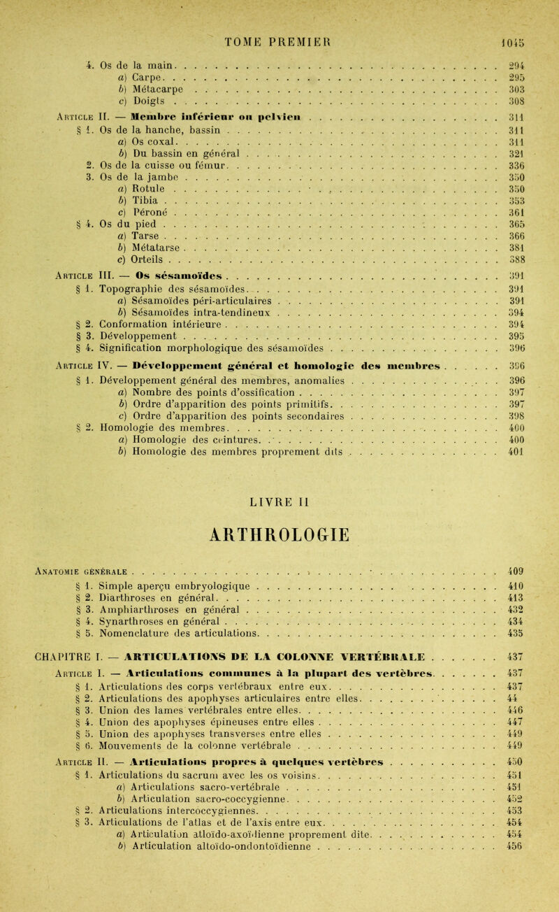 4. Os de la main 294 a) Carpe 295 b) Métacarpe 303 c) Doigts 308 Article II. — Membre iiiférîenr on pelvien 311 § 1. Os de la hanche, bassin 311 a) Os coxal 311 b) Du bassin en général 321 2. Os de la cuisse ou fémur 336 3. Os de la jambe 350 a) Rotule • . 350 b) Tibia 353 c) Péroné 361 § 4. Os du pied 365 a) Tarse 366 b) Métatarse 381 c) Orteils 388 Article III. — Os sésanioïdes 391 § 1. Topographie des sésamoïdes 391 a) Sésamoïdes péri-articulaires 391 b) Sésamoïdes intra-tendineux 394 § 2. Conformation intérieure 394 § 3. Développement 395 § 4. Signification morphologique des sésamoïdes 396 Article IV. — Développement général et homolojsie des membres 396 § 1. Développement général des membres, anomalies .• • • 396 à) Nombre des points d’ossification 397 b) Ordre d’apparition des points primitifs 397 c) Ordre d’apparition des points secondaires 398 § 2. Homologie des membres 400 a) Homologie des ceintures. . ' 400 b) Homologie des membres proprement dits 401 LIVRE II ÂRTHROLO&IE Anatomie générale > • 409 § 1. Simple aperçu embryologique 410 § 2. Diarthroses en général 413 § 3. Amphiarthroses en général 432 § 4. Synarthroses en général 434 § 5. Nomenclature des articulations 435 CHAPITRE I. — ARTICULATIOIVS DE LA COLOANÏE VERTÉBILALE . Article I. — Articulations communes à la plupart des vertèbres. § 1. Articulations des corps vertébraux entre eux § 2. Articulations des apophyses articulaires entre elles § 3. Union des lames vertébrales entre elles § 4. Union des apophyses épineuses entre elles § 5. Union des apophyses transverses entre elles § 6. Mouvements de la colonne vertébrale Article II. — Articulations propres à quelques vertèbres § 1. Articulations du sacrum avec les os voisins a) Articulations sacro-vertébrale b) Articulation sacro-coccygienne § 2. Articulations intercoccygiennes § 3. Articulations de l’atlas et de l’axis entre eux a) Articulation atloïdo-axoï'lienne proprement dite. ...... b) Articulation altoïdo-ondontoïdienne 437 437 437 44 446 447 449 449 450 451 451 452 453 454 454 456