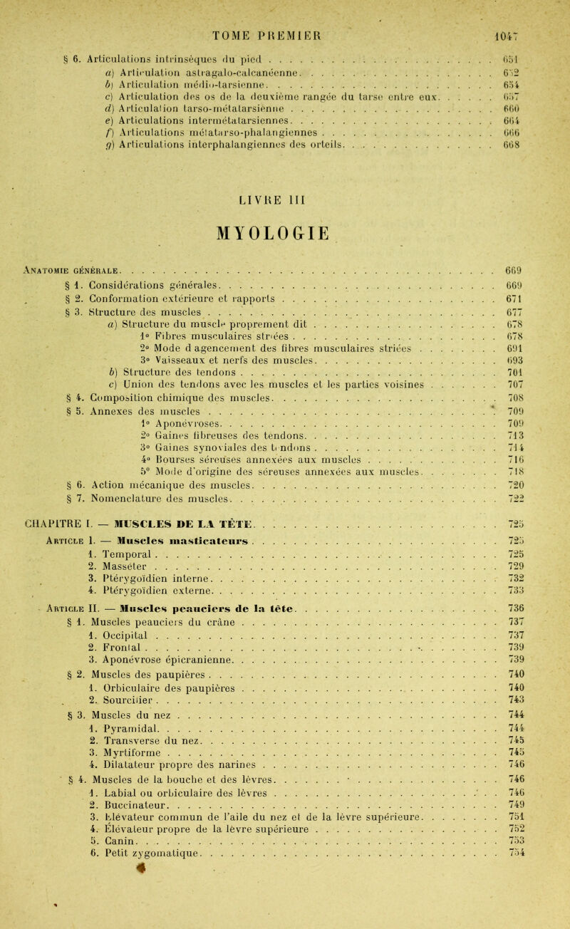 § 6, Articulations intrinsèques du pied üdI a) Arti<-iilaiion astragalo-calcanécnne 6'i2 b} Articulation uiédii)-tarsienne c) Articulation des os de la deuxième rangée du tarse entj-e eux O.'iT d) Articulation tarso-rnétatarsieniie BGi) e) Articulations intermétatarsiennes. GG4 f) Articulations métatarso-phalangiennes G(i6 g) Articulations interphalangiennes des orteils GG8 LIVRE III MYOLO&IE Anatomie générale 6G9 § 1. Considérations générales GG9 § 2. Conformation extérieure et rapports 671 § 3. Structure des muscles 677 a) Structure du muscl^^ proprement dit G78 1“ Fibres musculaires stnées 678 2“ Mode d agencement des fibres musculaires striées 6!J1 3° Vaisseaux et nerfs des muscles G93 b) Structure des tendons 701 c) Union des tendons avec les muscles et les parties voisines 707 § 4. Composition chimique des muscles 708 § S. Annexes des muscles *. 709 1“ Aponévroses 709 2° Gaines fibreuses des tendons 713 3° Gaines synoviales des t( ndons 714 4« Bourses séreuses annexées aux muscles 71G 5® Mode d'origine des séreuses annexées aux muscles 718 § 6. Action mécanique des muscles 720 § 7. Nomenclature des muscles 722 CHAPITRE I. — MUSCLES DE LA TÊTE 723 Article 1. — Muscles masticateurs 723 1. Temporal 725 2. Masséter 729 3. Ptérygoïdien interne 732 4. Ptérygoïdien externe 733 Article II. — Muscles peauciers de la tête 736 § 1. Muscles peaucieis du crâne 737 1. Occipital 737 2. Frontal - 739 3. Aponévrose épicranienne 739 § 2. Muscles des paupières 740 1. Orbiculaire des paupières 740 2. Sourcilier 743 § 3. Muscles du nez 744 1. Pyramidal 744 2. Transverse du nez 745 3. Myrtiforme 745 4. Dilatateur propre des narines 746 § 4. Muscles de la bouche et des lèvres • 746 1. Labial ou orbiculaire des lèvres ' . . 746 2. Buccinateur 749 3. Elévateur commun de l’aile du nez et de la lèvre supérieure 731 4. Élévateur propre de la lèvre supérieure 732 5. Canin 733 6. Petit zygomatique 734