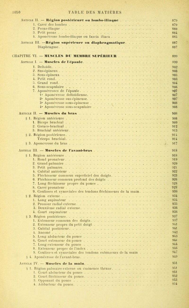 Article II. — Région postérieure ou lombo-iliaque 879 1. Carré des lombes 879 2. Psoas-iliaque 880 3. Petit psoas 884 4. Aponévrose lombo-iliaque ou fascia iliaca 885 Article III. —Région supérieure ou diaphrnginaliqiie 887 Diaphragme 887 CHAPITRE VI. — MUSCLES DU MEMRRE SUPÉRIEUR 899 Article I. — Muscles de l’épaule • 899 1. Deltoïde 902 2. Sus-épineux 903 3. Sous-épineux 903 4. Petit rond % 903 5. Grand rond 904 6. Sous-scapulaire 906 7. Aponévroses de l’épaule 907 Aponévrose deltoïdienne 907 2 Aponévrose sus-épineuse 907 3° Aponévrose sous-épineuse ^ 908 4» Aponévrose sous-scapulaire 908 Article IL — Muscles du bras 908 § 1. Région antérieure 908 1. Biceps brachial 909 2. Goraco-brachial 912 3. Brachial antérieur  913 §2. Région postérieure 914 Triceps brachial 914 § 3. Aponévrose du bras 917 Article III. — Muscles de l’a^ant-bras 918 § 1. Région antérieure 918 1. Rond pronateur 919 2. Grand palmaire 920 3. Petit palmaire ; 921 4. Cubital antérieur 922 5. Fléchisseur commun superficiel des doigts 923 6. Fléchisseur commun profond des doigts 926 7. Long lléchisseur propre du pouce 928 8. Carré pronateur 929 9. Coulisses et synoviales des tendons lléchisseurs de la main 930 § 2. Région externe . 934 1. Long supinateur 934 2. Premier radial externe 935 3. Deuxième radial externe 936 4. Court supinateur 936 § 3. Région postérieure • 937 1. Extenseur commun des doigts 937 2. Extenseur propre du petit doigt 941 3. Cubital postérieur 941 4. Anconé 942 5. Long abducteur du pouce 943 6. Court extenseur du pouce 944 7. Long extenseur du pouce . 944 8. Extenseur propre de l’index 946 9. Coulisses et synoviales des tendons extenseurs de la main 947 § 4. Aponévrose de l’avant-bras 949 Article IV. — Muscles de la main 951 § 1. Région palmaire externe ou éminence thénar 951 1. Court abducteur du pouce 951 2. Court fiécbisseur du pouce 952 3. Opposant du pouce 953 4. Adducteur du pouce 954