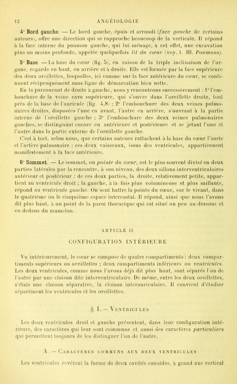 4® Bord gauche. — Le bord gauche, épais et arrondi {face gauche de certains auteurs), offre une direction qui se rapproche beaucoup de la verticale. 11 répond à la face interne du poumon gauche, qui lui ménage, à cet effet, une excavation plus ou moins profonde, appelée quelquefois lit du cœur (voy. t. III. Poumons). 5° Base. —La base du cœur (fig. 5), en raison de la triple inclinaison de l’or- gane, regarde en haut, en arrière et à droite. Elle est formée par la face supérieure des deux oreillettes, lesquelles, ici comme sur la face antérieure du cœur, se conti- nuent réciproquement sans ligne de démarcation bien nette. En la parcourant de droite à gauche, nous y rencontrons successivement : 1° l’em- bouchure de la veine cave supérieure, qui s’ouvre dans l’oreillette droite, tout près de la hase de l’auricule (fig. 4,8) ; 2° l’embouchure des deux veines pulmo- naires droites, disposées l’une en avant, l’autre en arrière, s’ouvrant à la partie interne de l'oreillette gauche ; 3^^ l’embouchure des deux veines pulmonaires gauches, se distinguant encore en antérieure et postérieure et se jetant l’une et l’autre dans la partie externe de l’oreillette gauche. C’est à tort, selon nous, que certains auteurs rattachent à la hase du cœur l’aorte et l’artère pulmonaire : ces deux vaisseaux, issus des ventricules, appartiennent manifestement cà la face antérieure. 6° Sommet. — Le sommet, ou pointe du cœur, est le plus souvent divisé en deux parties latérales par la rencontre, à son niveau, des deux sillons interventriculaires antérieur et postérieur ; de ces deux parties, la droite, relativement petite, appar- tient au ventricule droit ; la gauche, à la fois plus volumineuse et plus saillante, répond au ventricule gauche. On sent battre la pointe du cœur, sur le vivant, dans le quatrième ou le cinquième espace intercostal. 11 répond, ainsi que nous l’avons dit plus haut, à un point de la paroi thoi-acique qui est situé un peu au-dessous et en dedans du mamelon. A t{T I G L E II COXFICUKATIOX INTÉRIELKE Vu intérieurement, le cœur se compose de quatre compartiments : deux compar- timents supérieurs ou oreillettes ; deux compartiments inférieurs ou ventricules. Les deux ventricules, comme nous l’avons déjà dit plus haut, sont séparés l’un de l’autre par une cloison dite interventriculaire. De même, entre les deux oreillettes, s’étale une cloison séparative, la cloison interauriculaire. Il convient d’étudier séparément les ventricules et les oreillettes. 1. — Ventricules Les deux ventricules droit et gauche présentent, dans leur configuration inté- rieure, des caractères qui leur sont communs et aussi des caractères particuliers qui permettent toujours de les distinguer l’un de l’autre. A. —Caractères communs aux deux ventricules Les ventricules revêtent la forme de deux cavités conoïdes, à grand axe vertical