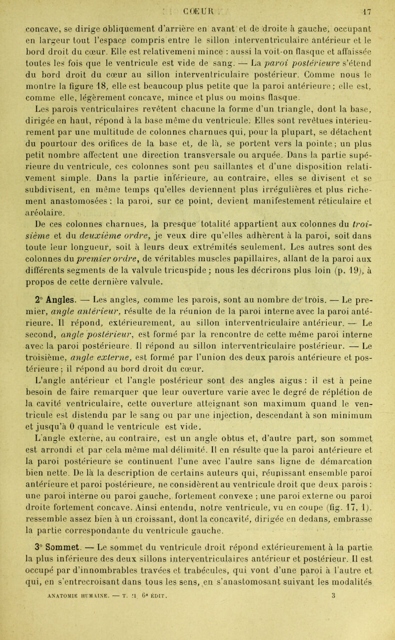 concave, se dirige obliquement d’arrière en avant et de droite à gauche, occupant en largeur tout l’espace compris entre le sillon interventriculaire antérieur et le bord droit du cœur. Elle est relativemeni mince : aussi la voit-on flasque et affaissée toutes les fois que le ventricule est vide de sang. — La paroi postérieure s’étend du bord droit du cœur au sillon interventriculaire postérieur. Gomme nous le montre la figure 18, elle est beaucoup plus petite que la paroi antérieure ; elle est, comme elle, légèrement concave, mince et plus ou moins flasque. Les parois ventriculaires revêtent chacune la forme d’un triangle, dont la base, dirigée en haut, répond à la base même du ventricule. Elles sont revêtues intérieu- rement par une multitude de colonnes charnues qui, pour la plupart, se détachent du pourtour des orifices de la base et, de là, se portent vers la pointe; un plus petit nombre affectent une direction transversale ou arquée. Dans la partie supé- rieure du ventricule, ces colonnes sont peu saillantes et d’une disposition relati- vement simple. Dans la partie inférieure, au contraire, elles se divisent et se subdivisent, en même temps qu’elles deviennent plus irrégulières et plus riche- ment anastomosées : la paroi, sur ce point, devient manifestement réticulaire et aréolaire. De ces colonnes charnues, la presque totalité appartient aux colonnes du troi- sième et du deuxième ordre, je veux dire qu’elles adhèrent à la paroi, soit dans toute leur longueur, soit à leurs deux extrémités seulement. Les autres sont des colonnes &\x premier ordre, de véritables muscles papillaires, allant de la paroi aux différents segments de la valvule tricuspide ; nous les décrirons plus loin (p. 19j, à propos de cette dernière valvule. 2'’ Angles. — Les angles, comme les parois, sont au nombre de'trois. — Le pre- mier, angle antérieur, résulte de la réunion de la paroi interne avec la paroi anté- rieure. 11 répond, extérieurement, au sillon interventriculaire antérieur. — Le second, angle postérieur, est formé par la rencontre de cette même paroi interne avec la paroi postérieure. 11 répond au sillon interventriculaire postérieur. — Le troisième, angle externe, est formé par l’union des deux parois antérieure et pos- térieure; il répond au bord droit du cœur. L’angle antérieur et l’angle postérieur sont des angles aigus ; il est à peine besoin de faire remarquer que leur ouverture varie avec le degré de réplétion de la cavité ventriculaire, cette ouverture atteignant son maximum quand le ven- tricule est distendu par le sang ou par une injection, descendant à son minimum et jusqu’à 0 quand le ventricule est vide. L’angle externe, au contraire, est un angle obtus et, d’autre part, son sommet est arrondi et par cela même mal délimité. Il en résulte que la paroi antérieure et la paroi postérieure se continuent l’une avec l’autre sans ligne de démarcation bien nette. De là la description de certains auteurs qui, réunissant ensemble paroi antérieure et paroi postérieure, ne considèrent au ventricule droit que deux parois : une paroi interne ou paroi gauche, fortement convexe ; une paroi externe ou paroi droite fortement concave. Ainsi entendu, notre ventricule, vu en coupe (fig. 17, 1). ressemble assez bien à un croissant, dont la concavité, dirigée en dedans, embrasse la partie correspondante du ventricule gauche. 3° Sommet. — Le sommet du ventricule droit répond extérieurement à la partie la plus inférieure des deux sillons interventriculaires antérieur et postérieur. Il est occupé par d’innombrables travées et trabécules, qui vont d’une paroi à l’autre et qui, en s’entrecroisant dans tous les sens, en s’anastomosant suivant les modalités ANATOMIE HUMAINE. — T. II 6® ÉDIT. 3
