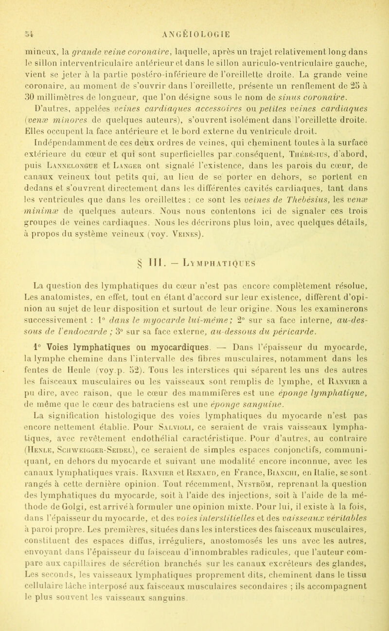 inineux, la grande veine coronaire, laquelle, après un trajet relativement long dans le sillon interventriculaire antérieur et dans le sillon auriculo-ventriculaire gauche, vient se jeter à la partie postéro-inférieure de l’oreillette droite. La grande veine coronaire, au moment de s’ouvrir dans l’oreillette, présente un renflement de 25 à 30 millimètres de longueur, que l’on désigne sous le nom de sinus coronaire. D’autres, appelées veines cardiaques accessoires ou petites veines cardiaques [venæ minores de quelques auteurs), s’ouvrent isolément dans l’oreillette droite. Elles occupent la face antérieure et le bord externe du ventricule droit. Indépendamment de ces deux ordres de veines, qui cheminent toutes à la surface extérieure du cœur et qui sont superficielles par conséquent, Tiiébésius, d’abord, puis Lannelongue et Langer ont signalé l’existence, dans les parois du cœur, de canaux veineux tout petits qui, au lieu de se porter en dehors, se portent en dedans et s’ouvrent directement dans les différentes cavités cardiaques, tant dans les ventricules que dans les oreillettes : ce sont les veines de Thebésius, les venæ minimæ de quelques auteurs. Nous nous contentons ici de signaler ces trois groupes de veines cardiaques. Nous les décrirons plus loin, avec quelques détails, à propos du système veineux (voy. Veines). niLymphatiques La question des lymphatiques du cœur n’est pas encore complètement résolue. Les anatomistes, en effet, tout en étant d’accord sur leur existence, diffèrent d’opi- nion au sujet de leur disposition et surtout de leur origine. Nous les examinerons successivement ; l® dans le myocarde lui-même; 2® sur sa face interne, au-des- sous de rendocarde ; 3® sur sa face externe, au-dessous du péricarde. 1® Voies lymphatiques ou myocardiques. — Dans l’épaisseur du myocarde, la lymphe chemine dans l’intervalle des fibres musculaires, notamment dans les fentes de tienle (voy.p. 52). Tous les interstices qui séparent les uns des autres les faisceaux musculaires ou les vaisseaux sont remplis de lymphe, et Ranvier a pu dire, avec raison, que le cœur des mammifères est une éponge lymphatique, de même que le cœur des batraciens est une éponge sanguine. La signification histologique des voies lymphatiques du myocarde n’est pas encore nettement établie. Pour Saevioli, ce seraient de vrais vaisseaux lympha- tiques, avec revêtement endothélial caractéristique. Pour d’autres, au contraire (Henee, Sciiweigger-Seidee), ce seraient de simples espaces conjonctifs, communi- quant, en dehors du myocarde et suivant une modalité encore inconnue, avec les canaux lymphatiques vrais. Ranvier et Renaud, en France, Bianchi, en Italie, se sont rangés à cette dernière opinion. Tout récemment, NystrÔxM, reprenant la question des lymphatiques du myocarde, soit à l’aide des injections, soit à l’aide de la mé- thode de Golgi, est arrivé à formuler une opinion mixte. Pour lui, il existe à la fois, dans l’épaisseur du myocarde, et des voies interstitielles et des vaisseaux véritables à paroi propre. Les premières, situées dans les interstices des faisceaux musculaires, constituent des espaces diffus, irréguliers, anostomosés les uns avec les autres, envoyant dans l’épaisseur du fnisceau d’innombrables radicules, que l’auteur com- pare aux capillaires de sécrétion branchés sur les canaux excréteurs des glandes. Les seconds, les vaisseaux lymphatiques proprement dits, cheminent dans le tissu cellulaire lâche interposé aux faisceaux musculaires secondaires ; ils accompagnent le plus souvent les vaisseaux sanguins,