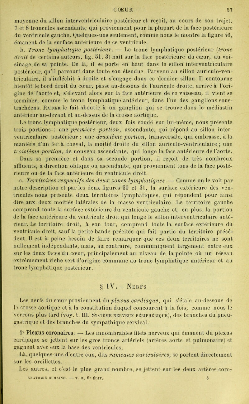 moyenne du sillon interventriculaire postérieur et reçoit, au cours de son trajet, 7 et 8 troncules ascendants, qui proviennent pour la plupart de la face postérieure du ventricule gauche. Quelques-uns seulement, comme nous le montre la figure 46, émanent de la surface antérieure de ce ventricule. h. Tronc lyynphatique postérieur. — Le tronc lymphatique postérieur {tronc droit de certains auteurs, fig. 51, 3) naît sur la face postérieure du cœur, au voi- sinage de sa pointe. De là, il se porte en haut dans le sillon interventriculaire postérieur, qu’il parcourt dans toute son étendue. Parvenu au sillon auriculo-ven- triculaire, il s’infléchit à droite et s’engage dans ce dernier sillon. Il contourne bientôt le bord droit du cœur, passe au-dessous de l’auricule droite, arrive à l’ori- gine de l’aorte et, s’élevant alors sur la face antérieure de ce vaisseau, il vient se terminer, comme le tronc lymphatique antérieur, dans l’un des ganglions sous- trachéens. Rainer le fait aboutir à un ganglion qui se trouve dans le médiastin antérieur au-devant et au-dessus de la crosse aortique. Le tronc lymphatique postérieur, deux fois coudé sur lui-mêmcÿ nous présente trois portions : une première portion, ascendante, qui répond au sillon inter- ventriculaire postérieur ; une deuxième portion, transversale, qui embrasse, à la manière d’un fer à cheval, la moitié droite du sillon auriculo-ventriculaire ; une troisième portion, de nouveau ascendante, qui longe la face antérieure de l’aorte. Dans sa première et dans sa seconde portion, il reçoit de très nombreux affluents, à direction oblique ou ascendante, qui proviennent tous de la face posté- rieure ou de la face antérieure du ventricule droit. c. Territoires respectifs des deux zones lymphatiques. — Comme on le voit par notre description et par les deux figures 50 et 51, la surface extérieure des ven- tricules nous présente deux territoires lymphatiques, qui répondent pour ainsi dire aux deux moitiés latérales de la masse ventriculaire. Le territoire gauche comprend toute la surface extérieure du ventricule gauche et, en plus, la portion de la face antérieure du ventricule droit qui longe le sillon interventriculaire anté- rieur. Le territoire droit, à son tour, comprend toute la surface extérieure du ventricule droit, sauf la petite bande précitée qui fait partie du territoire précé- dent. Il est à peine besoin de faire remarquer que ces deux territoires ne sont nullement indépendants, mais, au contraire, communiquent largement entre eux sur les deux faces du cœur, principalement au niveau de la pointe où un réseau extrêmement riche sert d’origine commune au tronc lymphatique antérieur et au tronc lymphatique postérieur. § IV. — Nerfs Les nerfs du cœur proviennent du qui s’étale au-dessous de la crosse aortique et à la constitution duquel concourent à la fois, comme nous le verrons plus tard (voy. t. III, Système nerveux périphérique), des branches du pneu- gastrique et des branches du sympathique cervical. 1° Plexus coronaires. — Les innombrables filets nerveux qui émanent du plexus cardiaque se jettent sur les gros troncs artériels (artères aorte et pulmonaire) et gagnent avec eux la base des ventricules. Là, quelques-uns d’entre eux, dits rameaux ancricidaires, se portent directement sur les oreillettes. Les autres, et c’est le plus grand nombre, se jettent sur les deux artères coro- ANATOMIE HUMAINE. — T. II, 6= ÉDIT. 8