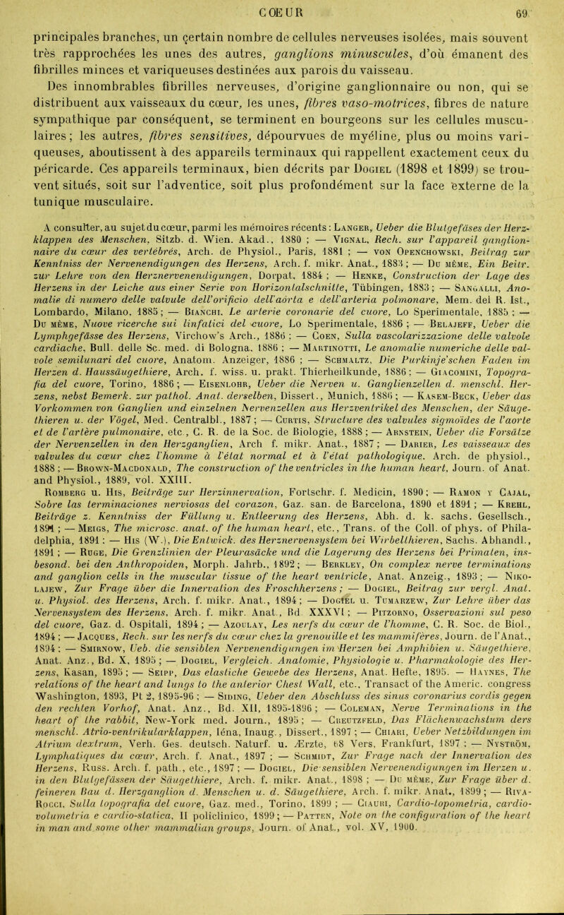 principales branches, un certain nombre de cellules nerveuses isolées, mais souvent très rapprochées les unes des autres, ganglions minuscules, d’où émanent des fibrilles minces et variqueuses destinées aux parois du vaisseau. Des innombrables fibrilles nerveuses, d’origine ganglionnaire ou non, qui se distribuent aux vaisseaux du cœur, les unes, fibres vaso-motrices, fibres de nature sympathique par conséquent, se terminent en bourgeons sur les cellules muscu- laires ; les autres, fibres sensitives, dépourvues de myéline, plus ou moins vari- queuses, aboutissent à des appareils terminaux qui rappellent exactement ceux du péricarde. Ces appareils terminaux, bien décrits par Dogiel (1898 et 1899j se trou- vent situés, soit sur l’adventice, soit plus profondément sur la face externe de la tunique musculaire. A consulter, au sujet du cœur, parmi les mémoires récents : Langer, Ueber die Blutgefuses der Herz- klappen des Menschen, Sitzb. d. Wien. Akad., 1880 ; — Vignal, Rech. sur Vappareil ganglion- naire du cœur des vertébrés, Arch. de Physiol., Paris, 1881 ; — von Openchowski, Beitrag zur Kenntniss der Nervenendigungen des Herzens, Arch. f. mikr. Anat., 1888 ; — Du même, Ein Beitr. zur Lettre von den Herznervenendigungen, Doi’pat, 1884 ; — Henke, Construction der Luge des Herzens in der Leiche aus einer Sérié von Horizontalschnitte, Tübingen, 1883; — Sangalli, Ano- malie di numéro delle valvule delVorificio dell'aôrta e delVarteria polmonare, Mem. dei R. Ist., Lombarde, Milano. 1885; — Bianchi, Le arterie coronarie del cuore, Lo Sperimentale, 1885; — Du même, Nuove ricerche sui linfatici del ‘Cuore, Lo Sperimentale, 1886 ; — Belajeff, Ueber die Lymphgefâsse des Herzens, Virchow’s Arch., 1886 ; — Goen, Sulla vascolarizzazione delle valvole cardiache. Bull, delle Sc. med. di Bologna, 1886 ; — Maktinotti, Le anomalie numeriche delle val- vole semilunari del cuore, Anatom. Anzeiger, 1886 ; — Schmaltz, Die Purkinje’schen Faden im Herzen d. Haussâugethiere, Arch. f. wiss. u. prakt. Thierheilkunde, 1886; — Giagomini, Topogra- fia del cuore, Torino, 1886 ; — Eisenlohr, Ueber die Nerven u. Ganglienzellen d. menschl. Her- zens, nebst Bemerk. zur pathol. Anat. derselben. Dissert., Munich, 1886 ; — Kasem-Beck, Ueber das Vorkommen von Ganglien und einzelnen hervetizellen aus Herzventrikel des Menschen, der Sâuge- thieren u. der Vôgel, Med. Gentralbl., 1887 ; — Gurtis, Structure des valvules sigmoïdes de l’aorte et de l’artère pulmonaire, etc., G. R. de la Soc. de Biologie, 1888 ; — Arnstein, Ueber die Forsdtze der Nervenzellen in den Herzgangiien, Arch f. mikr. Anat., 1887 ; — Darier, Les vaisseaux des valvules du cœur chez l'homme à l'état normal et à l’état pathologique, Arch. de physiol., 1888;—Brown-Macdonald, The construction of theventricles initie human heart, Journ. of Anat. and Physiol., 1889, vol. XXIII. Romberg u. His, Beitrage zur Herzinnervalion, Fortschr. f. Medicin, 1890; — Ramon y Ga.ial, Sobre las terminaciones nerviosas del corazon, Gaz. san. de Barcelona, 1890 et 1891; — Krehl, Beitrage z. Kenntniss der Füllung u. Entleerung des Herzens, Abh. d. k. sachs. Gesellsch., 189^ ; —Meigs, The microsc. anat. of the human heart, etc., Trans. of the Coll, of phys. of Phila- delphia, 1891 : — His (W.), Die Entwick. des Herznervensystem bei Wrrbelthieren, Sachs. Abhandl., 1891 ; — Ruge, Die Grenzlinien der Pleurasàcke und die Lagerung des Herzens bei Primaten, ins- besond. bei den Anthropoiden, Morph. Jahrb., 1892; — Berkley, On complex nerve terminations and ganglion cells in the muscular tissue of the heart ventricle, Anat. Anzeig., 1893; — Niko- LAJEW, Zur Frage über die Innervation des Froschherzens ; — Dogiel, Beitrag zur vergl. Anat. u. Physiol. des Herzens, Arch. f. mikr. Anat., 1894; — Dogîel u. Tumarzew, Zur Lehre über das Nervensystem des Herzens, Arch. f. mikr. Anat., Bd XXXVl ; — Pitzorno, Osservazioni sul peso del cuore. Gaz. d. Ospitali, 1894 ; ■— Azoulay, Les nerfs du cœur de l’homme, G. R. Soc. de Biol., 1894 ; — Jacques, Rech. sur les nerfs du cœur chez la grenouille et tes mammifères, Journ. de l’Anat., 1894: — Smirnow, Ueb. die sensiblen Nervenendigungen im Herzen bei Amphibien u. Saugelhiere, Anat. Anz., Bd. X, 1895; — Dogiel, Vergleich. Anatomie, Physiologie u. Pharmakologie des Her- zens, Kasan, 1895; — Seipp, Das elastiche Gewebe des Herzens, Anat. Hefte, 1895. — Uaynes, The relations of the heart and lungs to the anierior Chest Wall, etc., Transact of the Americ. congress Washington, 1893, Pt 2, 1895-96 ; — Siding, Ueber den Abschluss des sinus coronarius cordis gegen den rechten Vorhof, Anat. Anz., Bd. Xli, 1895-1896; —Goleman, Nerve Terminations in the heart of the rabbit, New-York med. Journ., 1895; — Greutzfeld, Das Flàchenwachstum ders menschl. Atrio-ventrikularklappen, léna, Inaug., Dissert., 1897 ; — Ghiari, Ueber Netzbildungen im Atrium dextrum, Verh. Ges. deutsch. Naturf. u. Ærzte, 68 Vers, Frankfurt, 1897 : ^— Nystrom, Lymphatiques du cœur, Arch. f. Anat., 1897 ; — Schmidt, Zur Frage nacti der Innervation des Herzens, Russ. Arch. f. path., etc., 1897 ; — Dogiel, Die-sensiblen Nervenendigungen im Herzen u. in den Blulgefassen der Saugelhiere, Arch. f. mikr. Anat., 1898 ; — Du même, Zur Frage über d. feineren Bau d. Herzganglion d. Menschen u. d. Saugelhiere, Arch. f. mikr. Anat., 1899; — Riva- Rocci, Sulla topografia del cuore. Gaz. med., Torino, 1899 ; — Giauri, Cardio-topometria, cardio- volurnelria e cardio-statica, II policlinico, 1899 ; — Patten, Note on ttie configuration of the heart in man and some other mainmalian groups, Journ. of Anat., vol. XV, 1900.