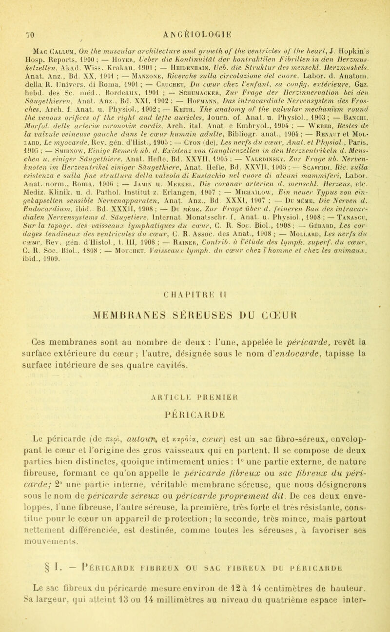 Mac Gallum, On lhe muscnlar architecture and growth of the ventricles of the heart, J. Hopkin's Hosp. Reports, 1900 ; — Hoyer, Ueber die Kontinuitât der kontraktilen FibriUen in den Herzmus- kelzellen, Akad. Wiss. Krakau, 1901; — Heidenhain. Ueb. die Struktur des menschl. Herzmuskels. Anat. Anz., Bd. XX, 1901 ; — Manzone, Ricerche sulla circolazione del cuore. Labor. d. Anatom. delta R. Univers, di Roma, 1901 ; — Gruchet, Du cœur chez Venfant, sa config. extérieure. Gaz. hebd. des Sc. méd., Bordeaux, 1901 ; — Schumacker, Zur Frage der Herzinnervation bei den Sâugethieren, Anat. Anz., Bd. XXI, 1902: — Hofmann, Das intracardiale Nervensystem des Fros- ches, Arch. f. Anat. u. Physiol., 1902; — Keith, The anatomy of the valvular mechanism round the venons orifices of the right and lefte auricles, Journ. of. Anat. u. Physiol., 1903; — Banchi. Morfol. dette arteriæ coronoviæ cordis, Arcli. ital. Anat. e EinbryoL, 1904 ; — Weber, Restes de la vatvute veineuse gauche dans te cœur humain adutte, Bibliogr. anat., 1904 ; — Renaut et Mol* LARD, Le myocarde, Rev. gén. d’Hist., 1903 : — Gyon (de). Les nerfs du cœur, Anat. et Physiol.. Paris, 1905 ; — SxMiRXONV, Einige Bemerk üb. d. Existenz von Ganglienzellen in den Herzvenlrikeln d. Mens- chen u. einiger Sâugethiere. Anat. Ilefte, Bd. XXVII. 1903 ; — Valedinskv. Zur Frage üb. Nerven- knoten im üerzventriket einiger Sâugethiere, Anat. Hefte, Bd. XXVIl, 1905: — Scaffidi. Rie. sulla esistenza e sulla fine struttura delta valvola di Eustachio net cuore di alcuni mammiferi, Labor. Anat. norm., Roma, 1906 ; — Jamin u. Merkel, Die coronar arterien d. menschl. Ilerzens, etc. Mediz. Klinik. u. d. Patliol. Institut z. Erlangen, 1907 ; — Micuaïlow, Ebi neuer Typus von ein- gekapselten sensible Nervenapparaten, Anat. Anz., Bd. XXXI, 1907 ; — Du mè.me. Die Nerven d. Endocardium, ibid. Bd. XXXII, 1908; — Du même, Zur Frage über d. feineren Bau des intracar- dialen Nervensystems d. Sâugetiere, Internat. Monatsschr. f. Anat. u. Physiol., 1908 ; — Tanascu, Sur la topogr. des vaisseaux lymphatiques du cœur, G. R. Soc. Biol., 1908 ; — Gérard, Les cor- dages tendineux des ventricules du cœur, G. R. Assoc. des Anat., 1908 ; — Mollard, Jœs nerfs du cœur, Rev. gén. d’Histol.. t. III, 1908 ; — Rainer, Contydb. à Vétude des lymph. superf. du cœur, G. R. Soc. Biol.. 1808 : — Mouchet. Vaisseaux lymph. du cœur chez l'homme et chez les animaux, ibid., 1909. CHAPITRE U MEMBRANES SÉREUSES DU CŒMJR Ces membranes sont au nombre de deux : l’une, appelée le péricarde, revêt la surface extérieure du cœur ; l’autre, désignée sous le nom df endocarde, tapisse la surface intérieure de ses quatre cavités. ARriGLi: premiek PÉRICARDE Le péricarde (de r.z^A, autour^ et y.apo'a, cœur) est un sac fibro-séreux, envelop- pant le cœur et l’origine des gros vaisseaux qui en partent. Il se compose de deux parties bien distinctes, quoique intimement unies : une partie externe, de nature fibreuse, formant ce qu’on appelle le péricarde fibreux ou sac fibreux du péri- carde; 2° une partie interne, véritable membrane séreuse, que nous désignerons sous le nom de péricarde séreux ou péricarde proprement dit. De ces deux enve- loppes, l’une fibreuse, l’autre séreuse, la première, très forte et très résistante, cons- titue pour le cœur un appareil de protection; la seconde, très mince, mais partout nettement différenciée, est destinée, comme toutes les séreuses, à favoriser ses mouvements. § I. — Péricarde fibreux ou sac fibreux du péricarde Le sac fibreux du péricarde mesure environ de 12 à 14 centimètres de hauteur. Sa largeur, qui atteint 13 ou 14 millimètres au niveau du quatrième espace inter-