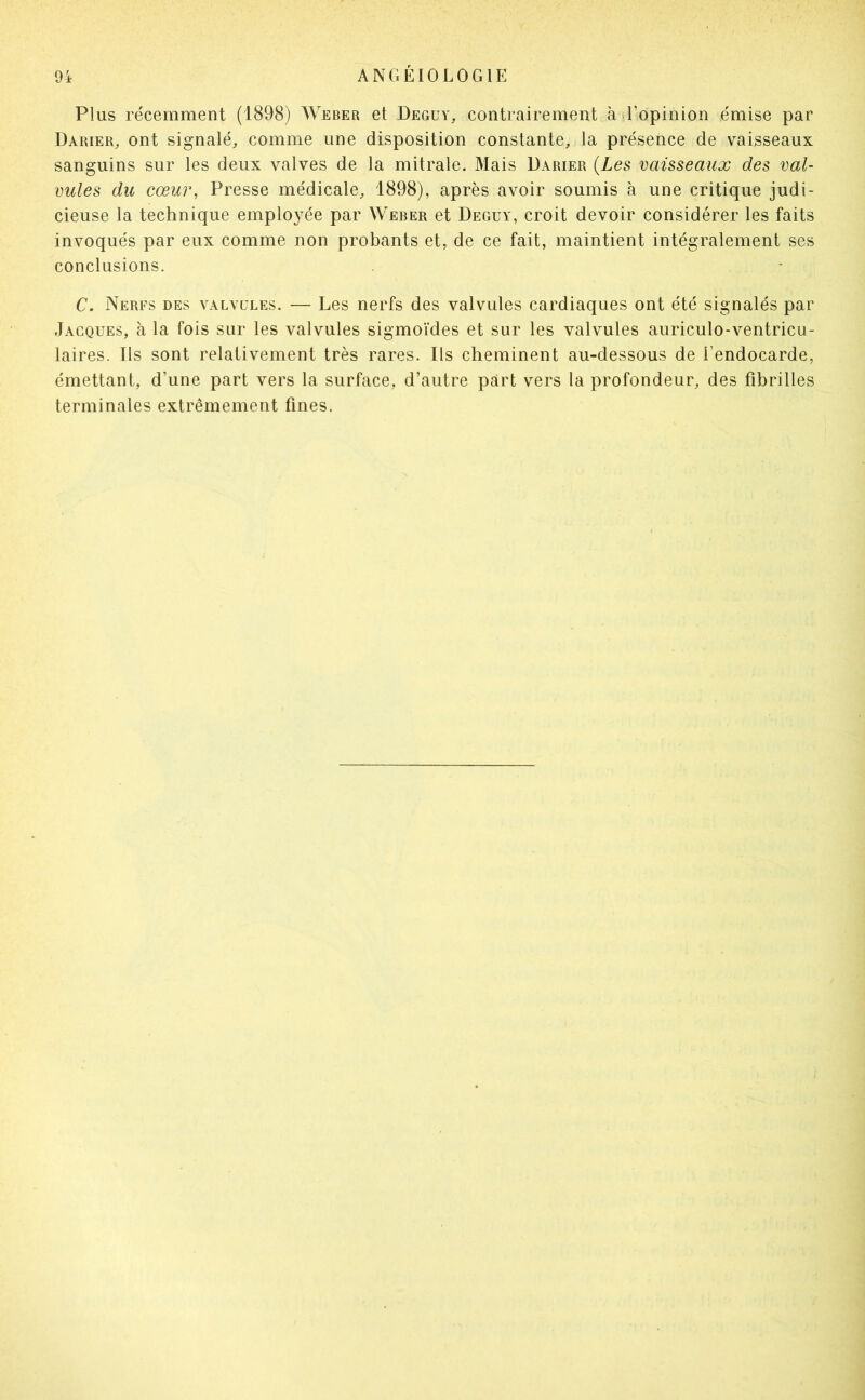 Plus récemment (1898) Weber et Deguy, contrairement à l’opinion émise par Darier, ont signalé, comme une disposition constante, la présence de vaisseaux sanguins sur les deux valves de la mitrale. Mais Darier {Les vaisseaux des val- vules du cœur, Presse médicale, 1898), après avoir soumis à une critique judi- cieuse la technique employée par Weber et Deguy, croit devoir considérer les faits invoqués par eux comme non probants et, de ce fait, maintient intégralement ses conclusions. C. Nerfs des valvules. — Les nerfs des valvules cardiaques ont été signalés par Jacques, à la fois sur les valvules sigmoïdes et sur les valvules auriculo-ventricu- laires. Ils sont relativement très rares. Ils cheminent au-dessous de l’endocarde, émettant, d’une part vers la surface, d’autre part vers la profondeur, des fibrilles terminales extrêmement fines.