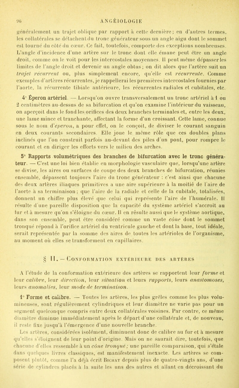 généralement un trajet oblique par rapport à cette dernière; en d’autres termes, les collatérales se détachent du tronc générateur sous un angle aigu dont le sommet est tourné du côté du cœur. Ce fait, toutefois, comporte des exceptions nombreuses. L’angle d’incidence d’une artère sur le tronc dont elle émane peut être un angle droit, comme on le voit pour les intercostales moyennes. Il peut même dépasser les limites de l’angle droit et devenir un angle obtus ; on dit alors que l’artère suit un trajet récurrent ou, plus simplement encore, qu’elle est récurrente. Gomme exemples d’artères récurrentes, je rappellerai les premières intercostales fournies par l’aorte, la récurrente tibiale antérieure, les récurrentes radiales et cubitales, etc. 4° Éperon artériel. — Lorsqu’on ouvre transversalement un tronc artériel à 1 ou :2 centimètres au-dessus de sa bifurcation et qu’on examine l’intérieur du vaisseau, on aperçoit dans le fond les orifices des deux branches terminales et, entre les deux, une lame mince et tranchante, affectant la forme d’un croissant. Cette lame, connue sous le nom éééperon^ a pour effet, on le conçoit, de diviser le courant sanguin en deux courants secondaires. Elle joue le même rôle que ces doubles plans inclinés que l’on construit parfois au-devant des piles d’un pont, pour rompre le courant et en diriger les efforts vers le milieu des arches. 5® Rapports volumétriques des branches de bifurcation avec le tronc généra- teur. — C’est une loi bien établie en morphologie vasculaire que, lorsqu’une artère se divise, les aires ou surfaces de coupe des deux branches de bifurcation, réunies ensemble, dépassent toujours l’aire du tronc généi-ateur : c’est ainsi que chacune des deux artères iliaques primitives a une aire supérieure à la moitié de l’aire de l’aorte à sa terminaison; que l’aire de la radiale et celle de la cubitale, totalisées, donnent un chiffre plus élevé que celui qui représente l’aire de l’humérale. il résulte d'une pareille disposition que la capacité du système artériel s’accroît au fur et à mesure qu’on s’éloigne du cœur. 11 en résulte aussi que le système aortique, dans son ensemble, peut être considéré comme un vaste cône dont le sommet tronqué répond à l’orifice artériel du ventricule gauche et dont la base, tout idéale, serait représentée par la somme des aires do toutes les artérioles de l’organisme, au moment oii elles se transforment en capillaires. § n. — Conformation extérieure des artères A l’étude de la conformation extérieure des artères se rapportent leur forme et leur calibre, leur direction, leur situation et leurs rapports, leurs anastomoses, leurs anomalies, leur mode de terminaison. 1° Forme et calibre. — Toutes les artères, les plus grêles comme les plus volu- mineuses, sont régulièrement cylindriques et leur diamètre ne varie pas pour un segment quelconque compris entre deux collatérales voisines. Par contre, ce même diamètre diminue immédiatement après le départ d’une collatérale et, de nouveau, il reste fixe jusqu’à l’émergence d’une nouvelle branche. Les artères, considérées isolément, diminuent donc de calibre au fur et à mesure qu’elles s’éloignent de leur point d’origine. Mais on ne saurait dire, toutefois, que chacune d’elles ressemble à un cdue tronqué; une pareille comparaison, qui s’étale dans quelques livres classiques, est manifestement inexacte. Les artères se com- posent plutôt, comme l’a déjà écrit Btcuat depuis plus de quati e-vingts ans, d’une série de cylindres placés à la suite les uns des autres et allant en décroissant du