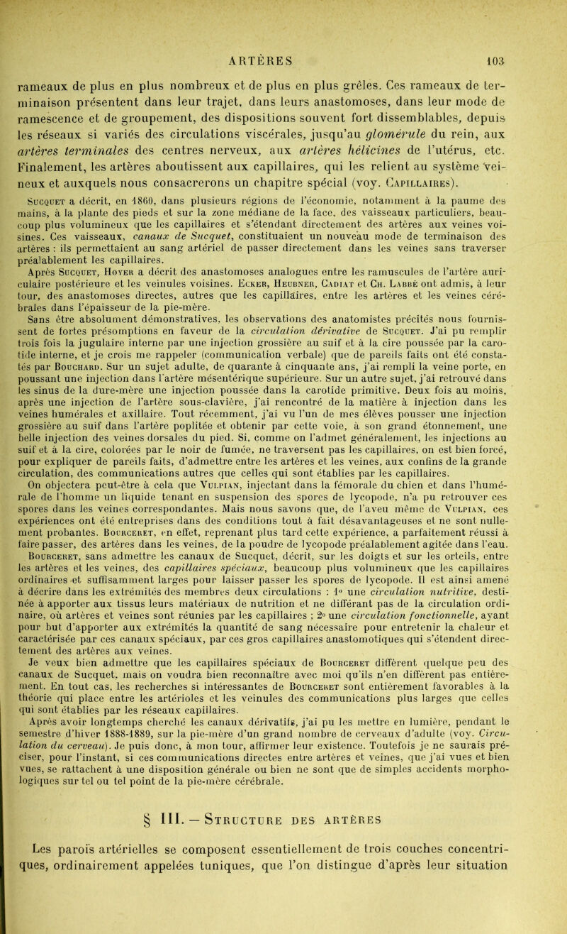 rameaux de plus en plus nombreux et de plus en plus grêles. Ces rameaux de ter- minaison présentent dans leur trajet, dans leurs anastomoses, dans leur mode de ramescence et de groupement, des dispositions souvent fort dissemblables, depuis les réseaux si variés des circulations viscérales, jusqu’au glomérule du rein, aux artères terminales des centres nerveux, aux artères hélicines de l’utérus, etc. Finalement, les artères aboutissent aux capillaires, qui les relient au système vei- neux et auxquels nous consacrerons un chapitre spécial (voy. Capillaires). SucQUET a décrit, en 1860, dans plusieurs régions de l’économie, notamment à la paume des mains, à la plante des pieds et sur la zone médiane de la face, des vaisseaux particuliers, beau- coup plus volumineux que les capillaires et s’étendant directement des artères aux veines voi- sines. Ces vaisseaux, canaux de Sucquet, constituaient un nouveau mode de terminaison des artères : ils permettaient au sang artériel de passer directement dans les veines sans traverser préalablement les capillaires. Après Sucquet, Hovek a décrit des anastomoses analogues entre les ramuscules de l’aidère auri- culaire postérieure et les veinules voisines. Ecker, Heubner, Cadiat et Ch. Labbé ont admis, à leur tour, des anastomoses directes, autres que les capillaires, entre les artères et les veines céré- brales dans l’épaisseur de la pie-mère. Sans être absolument démonstratives, les observations des anatomistes précités nous fournis- sent de fortes présomptions en faveur de la circulation dérivative de Sucquet. J’ai pu remplir trois fois la jugulaire interne par une injection grossière au suif et à la cire poussée par la caro- tide interne, et je crois me rappeler (communication verbale) que de pareils faits ont été consta- tés par Bouchard. Sur un sujet adulte, de quarante à cinquante ans, j’ai rempli la veine porte, en poussant une injection dans l'artère mésentérique supérieure. Sur un autre sujet, j’ai retrouvé dans les sinus de la dure-mère une injection poussée dans la carotide primitive. Deux fois au moins, après une injection de l’artère sous-clavière, j’ai rencontré de la matière à injection dans les veines humérales et axillaire. Tout récemment, j’ai vu l’un de mes élèves pousser une injection grossière au suif dans l’artère poplitée et obtenir par cette voie, à son grand étonnement, une belle injection des veines dorsales du pied. Si, comme on l’admet généralement, les injections au suif et à la cire, colorées par le noir de fumée, ne traversent pas les capillaires, on est bien forcé, pour expliquer de pareils faits, d’admettre entre les artères et les veines, aux confins de la grande circulation, des communications autres que celles qui sont établies par les capillaires. On objectera peut-être à cela que Vulpian, injectant dans la fémorale du chien et dans l’humé- rale de l’homme un liquide tenant en suspension des spores de lycopode, n’a pu retrouver ces spores dans les veines correspondantes. Mais nous savons que, de l’aveu même de Vulpian, ces expériences ont été entreprises dans des conditions tout à fait désavantageuses et ne sont nulle- ment probantes. Bourceret, en effet, reprenant plus tard cette expérience, a parfaitement réussi à faire passer, des artères dans les veines, de la poudre de lycopode préalablement agitée dans l’eau. Bourceret, sans admettre les canaux de Sucquet, décrit, sur les doigts et sur les orteils, entre les artères et les veines, des capillaires spéciaux, beaucoup plus volumineux que les capillaires ordinaires et suffisamment larges pour laisser passer les spores de lycopode. Il est ainsi amené à décrire dans les extrémités des membres deux circulations : 1° une circulation nutritive, desti- née à apporter aux tissus leurs matériaux de nutrition et ne différant pas de la circulation ordi- naire, où artères et veines sont réunies par les capillaires ; une circulation fonctionnelle, ayant pour but d’apporter aux extrémités la quantité de sang nécessaire pour entretenir la chaleur et caractérisée par ces canaux spéciaux, par ces gros capillaires anastomotiques qui s’étendent direc- tement des artères aux veines. Je veux bien admettre que les capillaires spéciaux de Bourceret diffèrent quelque peu des canaux de Sucquet, mais on voudra bien reconnaître avec moi qu’ils n’en diffèrent pas entière- ment. En tout cas, les recherches si intéressantes de Bourceret sont entièrement favorables à la théorie qui place entre les artérioles et les veinules des communications plus larges que celles qui sont établies par les réseaux capillaires. Après avoir longtemps cherché les canaux dérivatifs, j’ai pu les mettre en lumière, pendant le semestre d’hiver 1888-1889, sur la pie-mère d’un grand nombre de cerveaux d’adulte (voy. Circu- lation du cerveau). Je puis donc, à mon tour, affirmer leur existence. Toutefois je ne saurais pré- ciser, pour l’instant, si ces communications directes entre artères et veines, que j’ai vues et bien vues, se rattachent à une disposition générale ou bien ne sont que de simples accidents morpho- logiques sur tel ou tel point de la pie-mère cérébrale. § III. — Structure des artères Les parois artérielles se composent essentiellement de trois couches concentri- ques, ordinairement appelées tuniques, que l’on distingue d’après leur situation