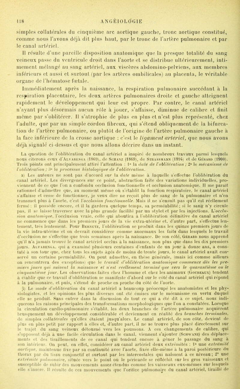 simples collatérales du cinquième arc aortique gauche, tronc aortique constitué, comme nous l’avons déjà dit plus haut, par le tronc de l’artère pulmonaire et par le canal artériel. Il résulte d’une pareille disposition anatomique que la presque totalité du sang veineux passe du ventricule droit dans l’aorte et se distribue ultérieurement, inti- mement mélangé au sang artériel, aux viscères abdomino-pelviens, aux membres inférieurs et aussi et surtout (par les artères ombilicales) au placenta, le véritable organe de l’hématose fœtale. Immédiatement après la naissance, la respiration pulmonaire succédant à la respiration placentaire, les deux artères pulmonaires droite et gauche atteignent rapidement le développement qui leur est propre. Par contre, le canal artériel n’ayant plus désormais aucun rôle à jouer, s’affaisse, diminue de calibre et finit même par s’oblitérer. Il s’atrophie de plus en plus et n’est plus représenté, chez l’adulte, que par un simple cordon fibreux, qui s’étend obliquement de la bifurca- tion de l’artère pulmonaire, ou plutôt de l’origine de l’artère pulmonaire gauche à la face inférieure de la crosse aortique : c’est le ligament artériel, que nous avons déjà signalé ci-dessus et que nous allons décrire dans un instant. La question de l’oblitération du canal artériel a inspiré de nombreux travaux parmi lesquels nous citerons ceux d'ÀLVAUKNo.v (18GÜ), de Sch.wz (1869), de Strass.mann (1894) et de Géhahü (1900). Trois points ont principalement attiré l’attention ; 1» la date de Voblitération ; 2° le mécanisme de l'oblitération ; > le processus histolof/i(jne de l'oblitération. a) Les auteurs ne sont pas d'accord sur la date même à la([uelle s’elfectue l’oblitération du canal artériel. Les divergences sur ce point, abstraction laite des variations individuelles, pro- viennent de ce que l’on a confondu occlusion fonctionnelle et occlusion anatomi(|ue. 11 me parait rationnel d'admettre que, au moment même où s’établit la fonction respiratoire, le canal artériel s’alfaisse et cesse de fonctionner, je veux dire ne reçoit plus de sang de la pulmonaire et n’en transmet plus à l'aorte, c'est Yocclusion fonctionnelle. Mais il ne s'ensuit pas qu’il est réellement fermé : il possède encore, et il la gardera quelque temps, sa perméabilité ; si le sang n’y circule pas, il se laisse traverseï* avec la plus grande facilité parmi stylet et parles injections, h’occlu- sion anatomi({ue. l'occlusion vraie, celle ({ui aboutira à l’oblitération définitive du canal artériel ne commence que dans les premiers jouis de la vie extra-utérine et, d’autre part, s’effectue len- tement, très lentement. Pour Hehnutz, l’oblitération se produit dans les (juinze premiers jours de la vie intra-utérine et on devrait considérer comme anormaux les faits dans lesquels le travail d’occlusion ne s’effectue que trois semaines après la naissance. De son côté, Gérard nous apprend ([u'il n'a jamais trouvé le canal artériel occlus à la naissance, non plus que dans les dix premiers jours. Alvare.nga, qui a examiné plusieurs centaines d’enfants de un jour à douze ans, a cons- taté à son tour que, chez tous les sujets âgés de moins de trente jours, le canal artériel avait con- servé un certaine perméabilité. On peut admettre, en thèse générale, (mais ici comme ailleurs on rencontrera des exceptions) (jue le travail d'ohlilérat'ion anatomique commence dès les pre- miers jours qui suivent la naissance et n'est réellement terminé que vers le quarantième ou le cinquant'ième jour. Les observations faites chez l’homme et chez les animaux (Goubeaux) tendent à établir que ce travail d’oblitération se manifeste d’abord sur le côté du canal artériel qui répond à la pulmonaire, et puis, s’étend de proche en proche du côté de l’aorte. (j) Le mode d’oblitération du canal artériel a beaucoup préoccupé les anatomistes et les phy- siologistes. et les opinions les plus diverses ont été émises sur le mécanisme en vertu duquel elle se produit. Sans entrer dans la discussion de tout ce qui a été dit à ce sujet, nous indi- querons les raisons principales des transformations morphologiques que l’on a constatées. Lorsque la circulation cardio-pulmonaire s'établit, les deux branches de l’artère pulmonaire acquièrent brusquement un développement considérable et deviennent en réalité des branches terminales, de simples collatérales qu’elles étaient jusqu’alors. Le canal artériel, de son côté, devient de plus en plus petit par rapport à elles et, d’autre part, il ne se trouve plus placé directement sur le trajet du sang veineux détourné vers les poumons. A ces changements de calibre, qui s’opposent déjà à une facile circulation dans le canal, viennent s'ajouter (Schwanz) des déplace- ments et des tiraillements de ce canal qui tendent encore à gêner le passage du sang à son intérieur. On peut, en effet, considérer au canal artériel deux extrémités ; 1° une extrémité aortique, maintenue fixe par sa continuité avec l’aorte, fixée elle-même à la paroi postérieure du thorax par du tissu conjonctif et surtout par les intercostales qui naissent à ce niveau ; 2° une extrémité pulmonaire, située vers le point où le péricarde se réflécliit sur les gros vaisseaux et susceptible de subir des mouvements assez étendus comme les vaisseaux eux-mêmes sur lesquels elle s’insère. 11 résulte de ces mouvements que l'orifice pulmonaire du canal artériel, tiraillé de