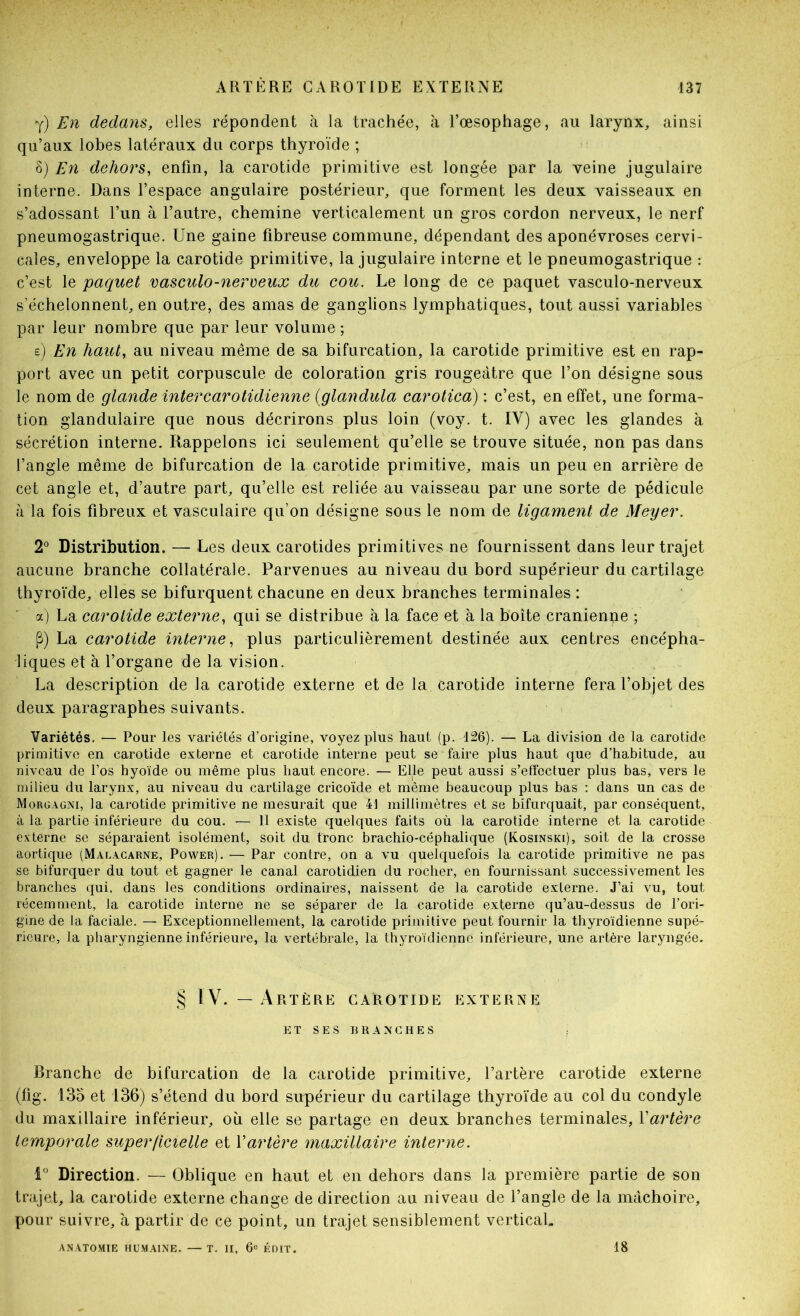 y) En dedans, elles répondent à la trachée, à l’œsophage, au larynx, ainsi qu’aux lobes latéraux du corps thyroïde ; S) En dehors, enfin, la carotide primitive est longée par la veine jugulaire interne. Dans l’espace angulaire postérieur, que forment les deux vaisseaux en s’adossant l’un à l’autre, chemine verticalement un gros cordon nerveux, le nerf pneumogastrique. Une gaine fibreuse commune, dépendant des aponévroses cervi- cales, enveloppe la carotide primitive, la jugulaire interne et le pneumogastrique : c’est le paquet vasciUo-nereeux du coït. Le long de ce paquet vasculo-nerveux s’échelonnent, en outre, des amas de ganglions lymphatiques, tout aussi variables par leur nombre que par leur volume ; e) En haut, au niveau même de sa bifurcation, la carotide primitive est en rap- port avec un petit corpuscule de coloration gris rougeâtre que l’on désigne sous le nom de glande intercarotidienne {glandula carotica) : c’est, en effet, une forma- tion glandulaire que nous décrirons plus loin (voy. t. IV) avec les glandes à sécrétion interne. Rappelons ici seulement qu’elle se trouve située, non pas dans l’angle même de bifurcation de la carotide primitive, mais un peu en arrière de cet angle et, d’autre part, qu’elle est reliée au vaisseau par une sorte de pédicule à la fois fibreux et vasculaire qu’on désigne sous le nom de ligament de Meyer. 2 Distribution. — Les deux carotides primitives ne fournissent dans leur trajet aucune branche collatérale. Parvenues au niveau du bord supérieur du cartilage thyroïde, elles se bifurquent chacune en deux branches terminales : a) La carotide externe, qui se distribue à la face et à la boîte crânienne ; P) La carotide interne, plus particulièrement destinée aux centres encépha- liques et à l’organe de la vision. La description de la carotide externe et de la carotide interne fera l’objet des deux paragraphes suivants. Variétés. — Pour les variétés d’origine, voyez plus haut (p. 126). — La division de la carotide primitive en carotide externe et carotide interne peut se faire plus haut que d’habitude, au niveau de l’os hyoïde ou même plus haut encore. — Elle peut aussi s’effectuer plus bas, vers le milieu du larynx, au niveau du cartilage cricoïde et même beaucoup plus bas ; dans un cas de Morgagni, la carotide primitive ne mesurait que 41 millimètres et se bifurquait, par conséquent, à la partie inférieure du cou. — 11 existe quelques faits où la carotide interne et la carotide externe se séparaient isolément, soit du tronc brachio-céphalique (Kosinski), soit de la crosse aortique (Malacarne, Power). — Par contre, on a vu quelquefois la carotide primitive ne pas se bifurquer du tout et gagner le canal carotidien du rocher, en fournissant successivement les branches qui. dans les conditions ordinaires, naissent de la carotide externe. J’ai vu, tout récemment, la carotide interne ne se séparer de la carotide externe qu’au-dessus de l’ori- gine de la faciale. — Exceptionnellement, la carotide primitive peut fournir la thyroïdienne supé- rieure, la pharyngienne inférieure, la vertébrale, la thyroïdienne inférieure, une artère laryngée. § IV. —Artère carotide externe ET SES BRANCHES : Branche de bifurcation de la carotide primitive, l’artère carotide externe (fig. 135 et 136) s’étend du bord supérieur du cartilage thyroïde au col du condyle du maxillaire inférieur, où elle se partage en deux branches terminales, Yartère temporale superficielle et Vartère maxillaire interne. Direction. — Oblique en haut et en dehors dans la première partie de son trajet, la carotide externe change de direction au niveau de l’angle de la mâchoire, pour suivre, h partir de ce point, un trajet sensiblement vertical. ANATOMIE HUMAINE. — T. II, 6« ÉDIT. 18