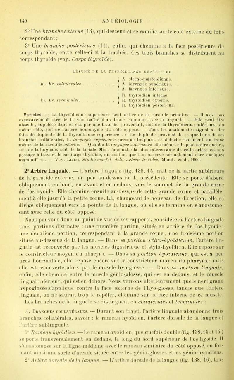 2° Une branche externe (13), qui descend et se ramifie sur le côté externe du lobe correspondant ; 3® Une branche postérieure (11), enfin, qui chemine à la face postérieure du corps thyroïde, entre celle-ci et la trachée. Ces trois branches se distribuent au corps thyroïde (voy. Corps thyroïde). RÉSUMÉ DE L1 T H V R O 1DIE N N E SUPÉRIEURE ( A. steuno-mastoidienne. a) . Br. collatérale.^ j A. laryngée supérieure. ( A . laryngée intérieure. ( R. thyroïdien interne. b) . Br. terminales \ R. thyroïdien e.vtorne. ( R. thyroïdien postérieur. Variétés. — La tliyroïdienne supérieure peut naître de la carotide priiniîivo. — Il n’est pas e.x:cessivement rare de la voir naître d’un tronc commun avec la linguale. — Elle peut être absente, suppléée dans ce cas par une branche provenant, soit de la thyroïdienne intérieure du même côté, soit de l'artère homonyme du côté opposé. — Tous les anatomistes signalent des faits de duplicité de la thyroïdienne supérieure : cette duplicité provient de ce que l'une de ses branches collatérales, la laryngée supérieure presque toujours, se détache isolément du tronc même de la carotide e.vterne. — Quant à la laryngée supérieure elle-même, elle peut naître encore, soit de la linguale, soit de la faciale. Mais l'anomalie la plus intéressante de cette artère est son passage à travers le cartilage thyroïde, disposition que l’on observe normalement chez quelques mammifères. — Vôy. Livim, Studio rnorfol. delle arterie tiroidee, Monit. zool., 1900. >2° Artère linguale. — L’artère linguale (fig. 138, 14) naît de la partie antérieure dé la carotide externe, un peu au-dessus de la précédente. Elle se porte d’abord obliquement en haut, en avant et en dedans, vers le sommet de la grande corne du Los hyoïde. Elle chemine ensuite au-dessus^de cette grande corne et parallèle- ment à elle jusqu’à la petite corne. Là, changeant de nouveau de direction, elle se dirigé obliquement vers la pointe de la langue, où elle se termine en s’anastomo- sant avec celle du côté opposé. Nous pouvons donc, au point de vue de ses rapports, considérer à l’artère linguale trois portions distinctes : une première portion, située en arrière de l’os hyoïde ; une deuxième portion, correspondant à la grande corne ; une troisième portion située au-dessous de la langue. — Dans portion rétro-hyoïdienne, l’artère lin- guale est recouverte par les muscles digastrique et stylo-hyoïdien. Elle repose sur le constricteur moyen du phar^mx. — Dans sa portion hyoïdienne, qui est à peu près horizontale, elle repose encore sur le constricteur moyen du pharynx; mais elle est recouverte alors par le muscle hyo-glosse. — Dans sa portion linguale, enfin, elle chemine entre le muscle génio-glosse, qui est en dedans, et le muscle lingual inférieur, qui est en dehors. Nous verrons ultérieurement que le nerf grand hypoglosse s’applique contre la face externe de l’hyo-glosse, tandis que l’artère linguale, on ne saurait trop le répéter, chemine sur la face interne de ce muscle. Les branches de la linguale se distinguent en collatérales et terminales : A. Branches collatérales. — Durant son trajet, l’artère linguale abandonne trois branches collatérales, savoir : le rameau hyoïdien, l’artère dorsale de la langue et l’artère sublinguale. i° Rameau hyoïdien. — Le rameau hyoïdien, quelquefois double (hg. 138,15 et 15’) se porte transversalement en dedans, le long du bord supérieur de l’os hyoïde. Il s’anastomose sur la ligne médiane avec le rameau similaire du côté opposé, en for- mant ainsi une sorte d’arcade située entre les génio-glosses et les génio-hyoïdiens. 2® Artère dorsale de la langue. — L’artère dorsale de la langue (lig. 138, 10), tou-